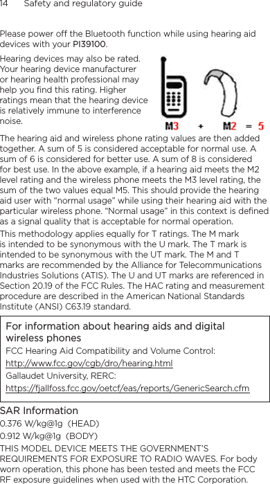 14      Safety and regulatory guidePlease power off the Bluetooth function while using hearing aid devices with your PI39100.Hearing devices may also be rated. Your hearing device manufacturer or hearing health professional may help you find this rating. Higher ratings mean that the hearing device is relatively immune to interference noise.  The hearing aid and wireless phone rating values are then added together. A sum of 5 is considered acceptable for normal use. A sum of 6 is considered for better use. A sum of 8 is considered for best use. In the above example, if a hearing aid meets the M2 level rating and the wireless phone meets the M3 level rating, the sum of the two values equal M5. This should provide the hearing aid user with “normal usage” while using their hearing aid with the particular wireless phone. “Normal usage” in this context is defined as a signal quality that is acceptable for normal operation.This methodology applies equally for T ratings. The M mark is intended to be synonymous with the U mark. The T mark is intended to be synonymous with the UT mark. The M and T marks are recommended by the Alliance for Telecommunications Industries Solutions (ATIS). The U and UT marks are referenced in Section 20.19 of the FCC Rules. The HAC rating and measurement procedure are described in the American National Standards Institute (ANSI) C63.19 standard.For information about hearing aids and digital wireless phonesFCC Hearing Aid Compatibility and Volume Control:http://www.fcc.gov/cgb/dro/hearing.htmlGallaudet University, RERC:https://fjallfoss.fcc.gov/oetcf/eas/reports/GenericSearch.cfmSAR Information0.376 W/kg@1g  (HEAD)0.912 W/kg@1g  (BODY)THIS MODEL DEVICE MEETS THE GOVERNMENT’S REQUIREMENTS FOR EXPOSURE TO RADIO WAVES. For body worn operation, this phone has been tested and meets the FCC RF exposure guidelines when used with the HTC Corporation. 