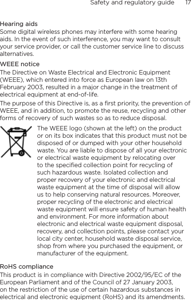 Safety and regulatory guide      17    Hearing aidsSome digital wireless phones may interfere with some hearing aids. In the event of such interference, you may want to consult your service provider, or call the customer service line to discuss alternatives.WEEE noticeThe Directive on Waste Electrical and Electronic Equipment (WEEE), which entered into force as European law on 13th February 2003, resulted in a major change in the treatment of electrical equipment at end-of-life. The purpose of this Directive is, as a first priority, the prevention of WEEE, and in addition, to promote the reuse, recycling and other forms of recovery of such wastes so as to reduce disposal.The WEEE logo (shown at the left) on the product or on its box indicates that this product must not be disposed of or dumped with your other household waste. You are liable to dispose of all your electronic or electrical waste equipment by relocating over to the specified collection point for recycling of such hazardous waste. Isolated collection and proper recovery of your electronic and electrical waste equipment at the time of disposal will allow us to help conserving natural resources. Moreover, proper recycling of the electronic and electrical waste equipment will ensure safety of human health and environment. For more information about electronic and electrical waste equipment disposal, recovery, and collection points, please contact your local city center, household waste disposal service, shop from where you purchased the equipment, or manufacturer of the equipment.RoHS complianceThis product is in compliance with Directive 2002/95/EC of the European Parliament and of the Council of 27 January 2003, on the restriction of the use of certain hazardous substances in electrical and electronic equipment (RoHS) and its amendments.