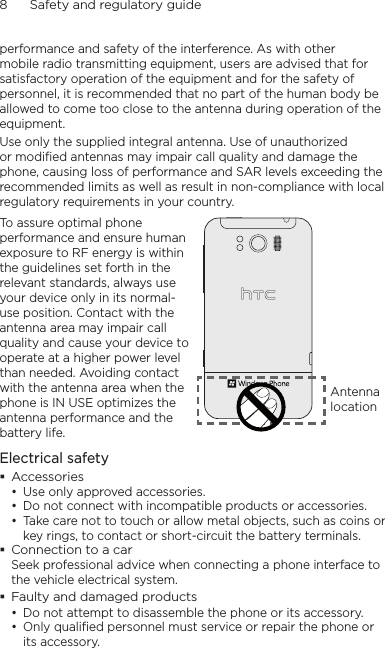 8      Safety and regulatory guideperformance and safety of the interference. As with other mobile radio transmitting equipment, users are advised that for satisfactory operation of the equipment and for the safety of personnel, it is recommended that no part of the human body be allowed to come too close to the antenna during operation of the equipment.Use only the supplied integral antenna. Use of unauthorized or modified antennas may impair call quality and damage the phone, causing loss of performance and SAR levels exceeding the recommended limits as well as result in non-compliance with local regulatory requirements in your country.To assure optimal phone performance and ensure human exposure to RF energy is within the guidelines set forth in the relevant standards, always use your device only in its normal-use position. Contact with the antenna area may impair call quality and cause your device to operate at a higher power level than needed. Avoiding contact with the antenna area when the phone is IN USE optimizes the antenna performance and the battery life.Antenna locationElectrical safety Accessories• Use only approved accessories.• Do not connect with incompatible products or accessories.• Take care not to touch or allow metal objects, such as coins or key rings, to contact or short-circuit the battery terminals. Connection to a carSeek professional advice when connecting a phone interface to the vehicle electrical system. Faulty and damaged products• Do not attempt to disassemble the phone or its accessory.• Only qualified personnel must service or repair the phone or its accessory.     