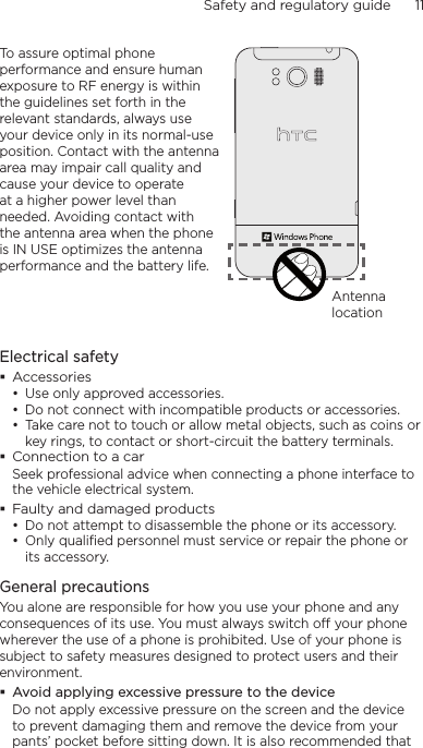 Safety and regulatory guide      11    To assure optimal phone performance and ensure human exposure to RF energy is within the guidelines set forth in the relevant standards, always use your device only in its normal-use position. Contact with the antenna area may impair call quality and cause your device to operate at a higher power level than needed. Avoiding contact with the antenna area when the phone is IN USE optimizes the antenna performance and the battery life.Antenna locationElectrical safety Accessories• Use only approved accessories.• Do not connect with incompatible products or accessories.• Take care not to touch or allow metal objects, such as coins or key rings, to contact or short-circuit the battery terminals. Connection to a carSeek professional advice when connecting a phone interface to the vehicle electrical system. Faulty and damaged products• Do not attempt to disassemble the phone or its accessory.• Only qualified personnel must service or repair the phone or its accessory. General precautionsYou alone are responsible for how you use your phone and any consequences of its use. You must always switch off your phone wherever the use of a phone is prohibited. Use of your phone is subject to safety measures designed to protect users and their environment. Avoid applying excessive pressure to the deviceDo not apply excessive pressure on the screen and the device to prevent damaging them and remove the device from your pants’ pocket before sitting down. It is also recommended that 