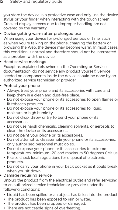 12      Safety and regulatory guideyou store the device in a protective case and only use the device stylus or your finger when interacting with the touch screen. Cracked display screens due to improper handling are not covered by the warranty. Device getting warm after prolonged useWhen using your device for prolonged periods of time, such as when you’re talking on the phone, charging the battery or browsing the Web, the device may become warm. In most cases, this condition is normal and therefore should not be interpreted as a problem with the device. Heed service markingsExcept as explained elsewhere in the Operating or Service documentation, do not service any product yourself. Service needed on components inside the device should be done by an authorized service technician or provider. Protect your phone• Always treat your phone and its accessories with care and keep them in a clean and dust-free place.• Do not expose your phone or its accessories to open flames or lit tobacco products.• Do not expose your phone or its accessories to liquid, moisture or high humidity.• Do not drop, throw or try to bend your phone or its accessories.• Do not use harsh chemicals, cleaning solvents, or aerosols to clean the device or its accessories.• Do not paint your phone or its accessories.• Do not attempt to disassemble your phone or its accessories, only authorised personnel must do so.• Do not expose your phone or its accessories to extreme temperatures, minimum -20 and maximum 50 degrees Celsius.• Please check local regulations for disposal of electronic products.• Do not carry your phone in your back pocket as it could break when you sit down. Damage requiring serviceUnplug the product from the electrical outlet and refer servicing to an authorized service technician or provider under the following conditions:• Liquid has been spilled or an object has fallen into the product.• The product has been exposed to rain or water.• The product has been dropped or damaged.• There are noticeable signs of overheating.