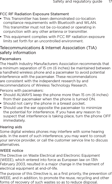 Safety and regulatory guide      17    FCC RF Radiation Exposure Statement This Transmitter has been demonstrated co-location compliance requirements with Bluetooth and WLAN.   This transmitter must not be co-located or operating in conjunction with any other antenna or transmitter. This equipment complies with FCC RF radiation exposure limits set forth for an uncontrolled environment.Telecommunications &amp; Internet Association (TIA)  safety informationPacemakersThe Health Industry Manufacturers Association recommends that a minimum separation of 15 cm (6 inches) be maintained between a handheld wireless phone and a pacemaker to avoid potential interference with the pacemaker. These recommendations are consistent with the independent research by and recommendations of Wireless Technology Research. Persons with pacemakers: Should ALWAYS keep the phone more than 15 cm (6 inches) from their pacemaker when the phone is turned ON. Should not carry the phone in a breast pocket. Should use the ear opposite the pacemaker to minimize the potential for interference. If you have any reason to suspect that interference is taking place, turn the phone OFF immediately.Hearing aidsSome digital wireless phones may interfere with some hearing aids. In the event of such interference, you may want to consult your service provider, or call the customer service line to discuss alternatives.WEEE noticeThe Directive on Waste Electrical and Electronic Equipment (WEEE), which entered into force as European law on 13th February 2003, resulted in a major change in the treatment of electrical equipment at end-of-life. The purpose of this Directive is, as a first priority, the prevention of WEEE, and in addition, to promote the reuse, recycling and other forms of recovery of such wastes so as to reduce disposal.