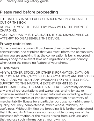 2      Safety and regulatory guidePlease read before proceedingTHE BATTERY IS NOT FULLY CHARGED WHEN YOU TAKE IT OUT OF THE BOX.DO NOT REMOVE THE BATTERY PACK WHEN THE PHONE IS CHARGING.YOUR WARRANTY IS INVALIDATED IF YOU DISASSEMBLE OR ATTEMPT TO DISASSEMBLE THE DEVICE.Privacy restrictionsSome countries require full disclosure of recorded telephone conversations, and stipulate that you must inform the person with whom you are speaking that the conversation is being recorded. Always obey the relevant laws and regulations of your country when using the recording feature of your phone.DisclaimersANY WEATHER, STOCK, OR OTHER INFORMATION, DATA, OR DOCUMENTATION (“ACCESSED INFORMATION”) ARE PROVIDED “AS IS” AND WITHOUT ANY WARRANTY OR ANY TECHNICAL SUPPORT. TO THE MAXIMUM EXTENT PERMITTED BY APPLICABLE LAW, HTC AND ITS AFFILIATES expressly disclaim any and all representations and warranties, arising by law or otherwise, related to the Accessed Information, including without limitation any express or implied representation or warranty of merchantability, fitness for a particular purpose, non-infringement, quality, accuracy, completeness, effectiveness, reliability, or usefulness. Without limiting the foregoing, it is further understood that HTC and its Affiliates are not responsible for any use of the Accessed Information or the results arising from such use, and that you use such information at your own risk.