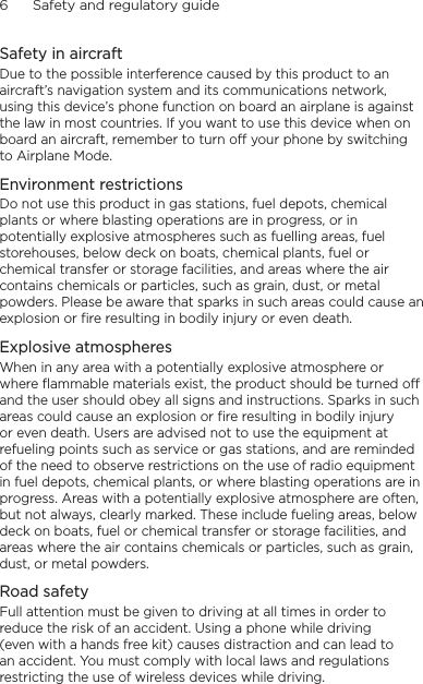 6      Safety and regulatory guideSafety in aircraftDue to the possible interference caused by this product to an aircraft’s navigation system and its communications network, using this device’s phone function on board an airplane is against the law in most countries. If you want to use this device when on board an aircraft, remember to turn off your phone by switching to Airplane Mode.Environment restrictionsDo not use this product in gas stations, fuel depots, chemical plants or where blasting operations are in progress, or in potentially explosive atmospheres such as fuelling areas, fuel storehouses, below deck on boats, chemical plants, fuel or chemical transfer or storage facilities, and areas where the air contains chemicals or particles, such as grain, dust, or metal powders. Please be aware that sparks in such areas could cause an explosion or fire resulting in bodily injury or even death.Explosive atmospheresWhen in any area with a potentially explosive atmosphere or where flammable materials exist, the product should be turned off and the user should obey all signs and instructions. Sparks in such areas could cause an explosion or fire resulting in bodily injury or even death. Users are advised not to use the equipment at refueling points such as service or gas stations, and are reminded of the need to observe restrictions on the use of radio equipment in fuel depots, chemical plants, or where blasting operations are in progress. Areas with a potentially explosive atmosphere are often, but not always, clearly marked. These include fueling areas, below deck on boats, fuel or chemical transfer or storage facilities, and areas where the air contains chemicals or particles, such as grain, dust, or metal powders.Road safetyFull attention must be given to driving at all times in order to reduce the risk of an accident. Using a phone while driving (even with a hands free kit) causes distraction and can lead to an accident. You must comply with local laws and regulations restricting the use of wireless devices while driving.
