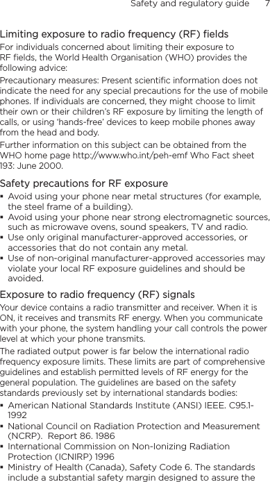 Safety and regulatory guide      7    Limiting exposure to radio frequency (RF) fieldsFor individuals concerned about limiting their exposure to RF fields, the World Health Organisation (WHO) provides the following advice:Precautionary measures: Present scientific information does not indicate the need for any special precautions for the use of mobile phones. If individuals are concerned, they might choose to limit their own or their children’s RF exposure by limiting the length of calls, or using ‘hands-free’ devices to keep mobile phones away from the head and body.Further information on this subject can be obtained from the WHO home page http://www.who.int/peh-emf Who Fact sheet 193: June 2000.Safety precautions for RF exposure Avoid using your phone near metal structures (for example, the steel frame of a building). Avoid using your phone near strong electromagnetic sources, such as microwave ovens, sound speakers, TV and radio. Use only original manufacturer-approved accessories, or accessories that do not contain any metal. Use of non-original manufacturer-approved accessories may violate your local RF exposure guidelines and should be avoided.Exposure to radio frequency (RF) signalsYour device contains a radio transmitter and receiver. When it is ON, it receives and transmits RF energy. When you communicate with your phone, the system handling your call controls the power level at which your phone transmits.The radiated output power is far below the international radio frequency exposure limits. These limits are part of comprehensive guidelines and establish permitted levels of RF energy for the general population. The guidelines are based on the safety standards previously set by international standards bodies:  American National Standards Institute (ANSI) IEEE. C95.1-1992 National Council on Radiation Protection and Measurement (NCRP).  Report 86. 1986 International Commission on Non-Ionizing Radiation Protection (ICNIRP) 1996  Ministry of Health (Canada), Safety Code 6. The standards include a substantial safety margin designed to assure the 
