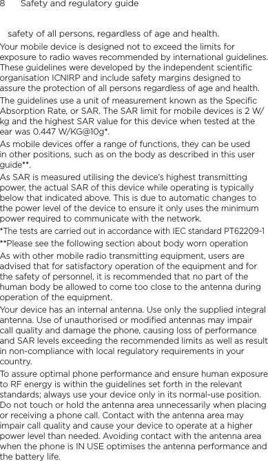 8      Safety and regulatory guidesafety of all persons, regardless of age and health.Your mobile device is designed not to exceed the limits for exposure to radio waves recommended by international guidelines. These guidelines were developed by the independent scientific organisation ICNIRP and include safety margins designed to assure the protection of all persons regardless of age and health.The guidelines use a unit of measurement known as the Specific Absorption Rate, or SAR. The SAR limit for mobile devices is 2 W/kg and the highest SAR value for this device when tested at the ear was 0.447 W/KG@10g*.As mobile devices offer a range of functions, they can be used in other positions, such as on the body as described in this user guide**.As SAR is measured utilising the device’s highest transmitting power, the actual SAR of this device while operating is typically below that indicated above. This is due to automatic changes to the power level of the device to ensure it only uses the minimum power required to communicate with the network.*The tests are carried out in accordance with IEC standard PT62209-1**Please see the following section about body worn operationAs with other mobile radio transmitting equipment, users are advised that for satisfactory operation of the equipment and for the safety of personnel, it is recommended that no part of the human body be allowed to come too close to the antenna during operation of the equipment.Your device has an internal antenna. Use only the supplied integral antenna. Use of unauthorised or modified antennas may impair call quality and damage the phone, causing loss of performance and SAR levels exceeding the recommended limits as well as result in non-compliance with local regulatory requirements in your country.To assure optimal phone performance and ensure human exposure to RF energy is within the guidelines set forth in the relevant standards; always use your device only in its normal-use position. Do not touch or hold the antenna area unnecessarily when placing or receiving a phone call. Contact with the antenna area may impair call quality and cause your device to operate at a higher power level than needed. Avoiding contact with the antenna area when the phone is IN USE optimises the antenna performance and the battery life.