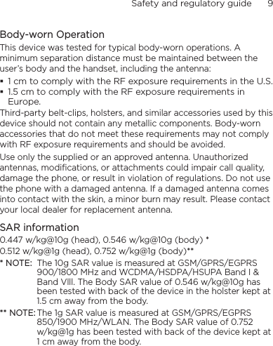Safety and regulatory guide      9    Body-worn OperationThis device was tested for typical body-worn operations. A minimum separation distance must be maintained between the user’s body and the handset, including the antenna: 1 cm to comply with the RF exposure requirements in the U.S. 1.5 cm to comply with the RF exposure requirements in Europe.Third-party belt-clips, holsters, and similar accessories used by this device should not contain any metallic components. Body-worn accessories that do not meet these requirements may not comply with RF exposure requirements and should be avoided. Use only the supplied or an approved antenna. Unauthorized antennas, modifications, or attachments could impair call quality, damage the phone, or result in violation of regulations. Do not use the phone with a damaged antenna. If a damaged antenna comes into contact with the skin, a minor burn may result. Please contact your local dealer for replacement antenna.SAR information0.447 w/kg@10g (head), 0.546 w/kg@10g (body) *0.512 w/kg@1g (head), 0.752 w/kg@1g (body)*** NOTE:  The 10g SAR value is measured at GSM/GPRS/EGPRS 900/1800 MHz and WCDMA/HSDPA/HSUPA Band I &amp; Band Vlll. The Body SAR value of 0.546 w/kg@10g has been tested with back of the device in the holster kept at 1.5 cm away from the body.** NOTE: The 1g SAR value is measured at GSM/GPRS/EGPRS 850/1900 MHz/WLAN. The Body SAR value of 0.752  w/kg@1g has been tested with back of the device kept at 1 cm away from the body.