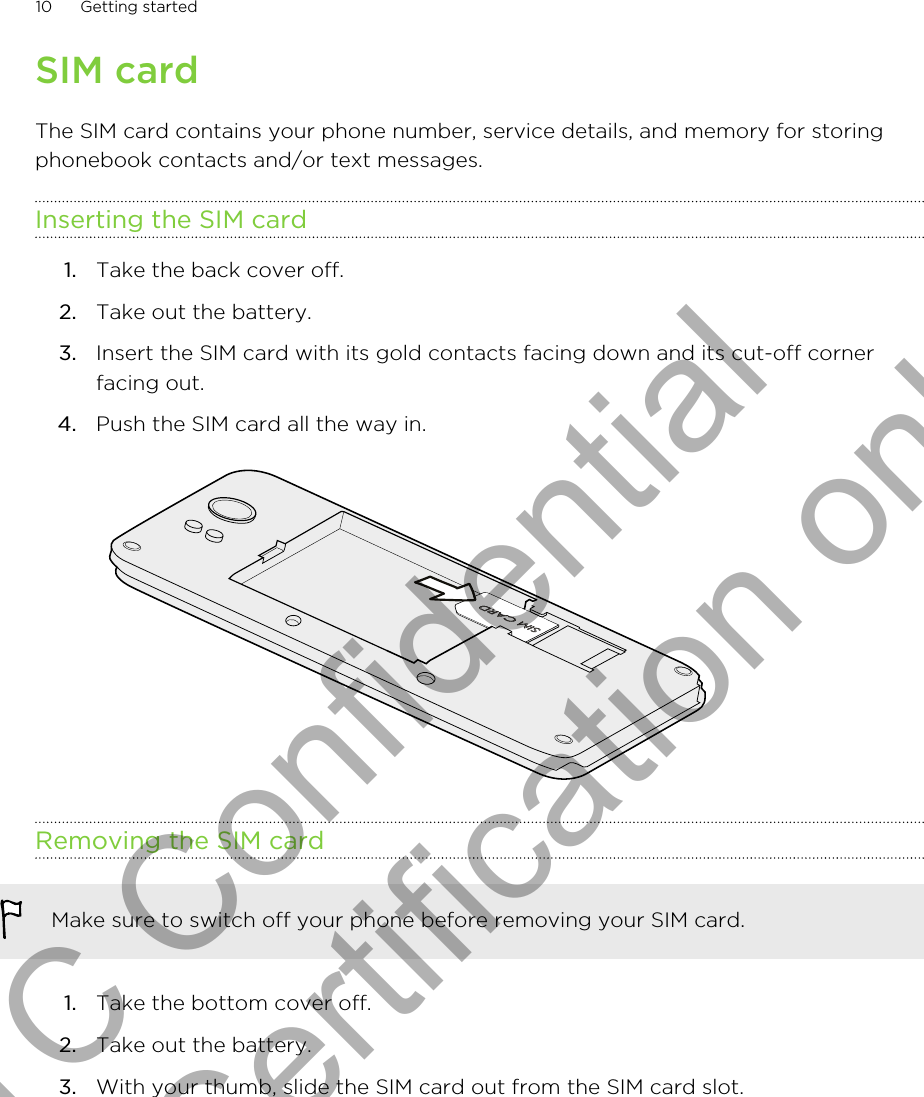 SIM cardThe SIM card contains your phone number, service details, and memory for storingphonebook contacts and/or text messages.Inserting the SIM card1. Take the back cover off.2. Take out the battery.3. Insert the SIM card with its gold contacts facing down and its cut-off cornerfacing out.4. Push the SIM card all the way in. Removing the SIM cardMake sure to switch off your phone before removing your SIM card.1. Take the bottom cover off.2. Take out the battery.3. With your thumb, slide the SIM card out from the SIM card slot.10 Getting startedHTC Confidential for Certification only