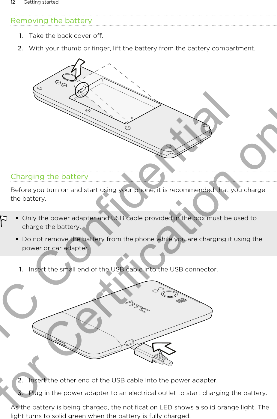 Removing the battery1. Take the back cover off.2. With your thumb or finger, lift the battery from the battery compartment. Charging the batteryBefore you turn on and start using your phone, it is recommended that you chargethe battery.§Only the power adapter and USB cable provided in the box must be used tocharge the battery.§Do not remove the battery from the phone while you are charging it using thepower or car adapter.1. Insert the small end of the USB cable into the USB connector. 2. Insert the other end of the USB cable into the power adapter.3. Plug in the power adapter to an electrical outlet to start charging the battery.As the battery is being charged, the notification LED shows a solid orange light. Thelight turns to solid green when the battery is fully charged.12 Getting startedHTC Confidential for Certification only