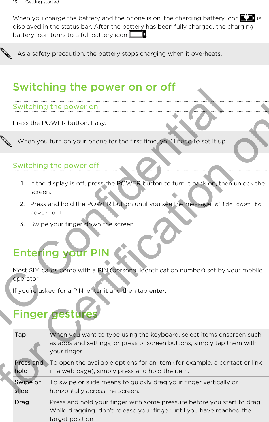 When you charge the battery and the phone is on, the charging battery icon   isdisplayed in the status bar. After the battery has been fully charged, the chargingbattery icon turns to a full battery icon  .As a safety precaution, the battery stops charging when it overheats.Switching the power on or offSwitching the power onPress the POWER button. Easy. When you turn on your phone for the first time, you’ll need to set it up.Switching the power off1. If the display is off, press the POWER button to turn it back on, then unlock thescreen.2. Press and hold the POWER button until you see the message, slide down topower off.3. Swipe your finger down the screen.Entering your PINMost SIM cards come with a PIN (personal identification number) set by your mobileoperator.If you’re asked for a PIN, enter it and then tap enter.Finger gesturesTap When you want to type using the keyboard, select items onscreen suchas apps and settings, or press onscreen buttons, simply tap them withyour finger.Press andholdTo open the available options for an item (for example, a contact or linkin a web page), simply press and hold the item.Swipe orslideTo swipe or slide means to quickly drag your finger vertically orhorizontally across the screen.Drag Press and hold your finger with some pressure before you start to drag.While dragging, don&apos;t release your finger until you have reached thetarget position.13 Getting startedHTC Confidential for Certification only