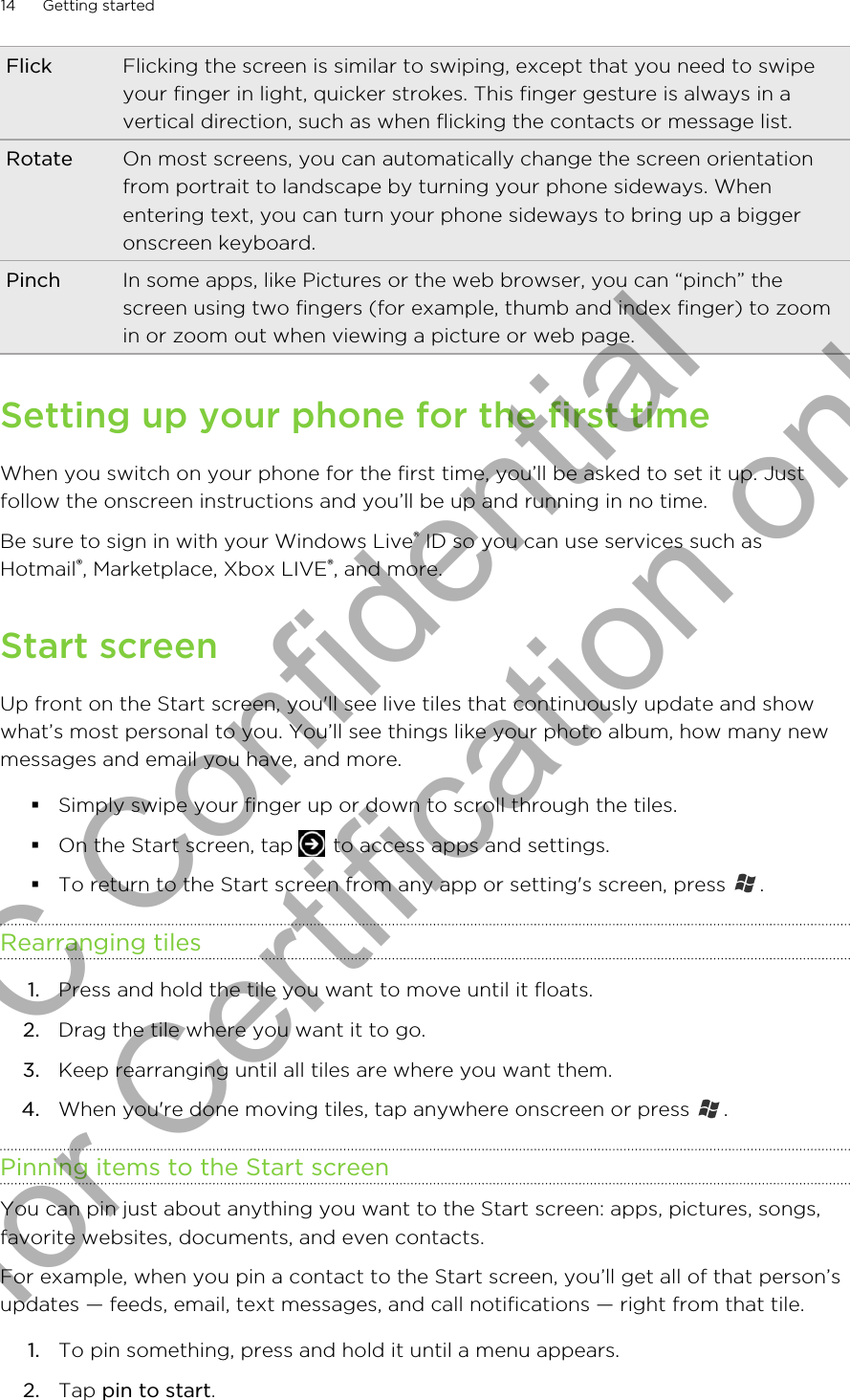 Flick Flicking the screen is similar to swiping, except that you need to swipeyour finger in light, quicker strokes. This finger gesture is always in avertical direction, such as when flicking the contacts or message list.Rotate On most screens, you can automatically change the screen orientationfrom portrait to landscape by turning your phone sideways. Whenentering text, you can turn your phone sideways to bring up a biggeronscreen keyboard.Pinch In some apps, like Pictures or the web browser, you can “pinch” thescreen using two fingers (for example, thumb and index finger) to zoomin or zoom out when viewing a picture or web page.Setting up your phone for the first timeWhen you switch on your phone for the first time, you’ll be asked to set it up. Justfollow the onscreen instructions and you’ll be up and running in no time.Be sure to sign in with your Windows Live® ID so you can use services such asHotmail®, Marketplace, Xbox LIVE®, and more.Start screenUp front on the Start screen, you&apos;ll see live tiles that continuously update and showwhat’s most personal to you. You’ll see things like your photo album, how many newmessages and email you have, and more.§Simply swipe your finger up or down to scroll through the tiles.§On the Start screen, tap   to access apps and settings.§To return to the Start screen from any app or setting&apos;s screen, press  .Rearranging tiles1. Press and hold the tile you want to move until it floats.2. Drag the tile where you want it to go.3. Keep rearranging until all tiles are where you want them.4. When you&apos;re done moving tiles, tap anywhere onscreen or press  .Pinning items to the Start screenYou can pin just about anything you want to the Start screen: apps, pictures, songs,favorite websites, documents, and even contacts.For example, when you pin a contact to the Start screen, you’ll get all of that person’supdates — feeds, email, text messages, and call notifications — right from that tile.1. To pin something, press and hold it until a menu appears.2. Tap pin to start.14 Getting startedHTC Confidential for Certification only