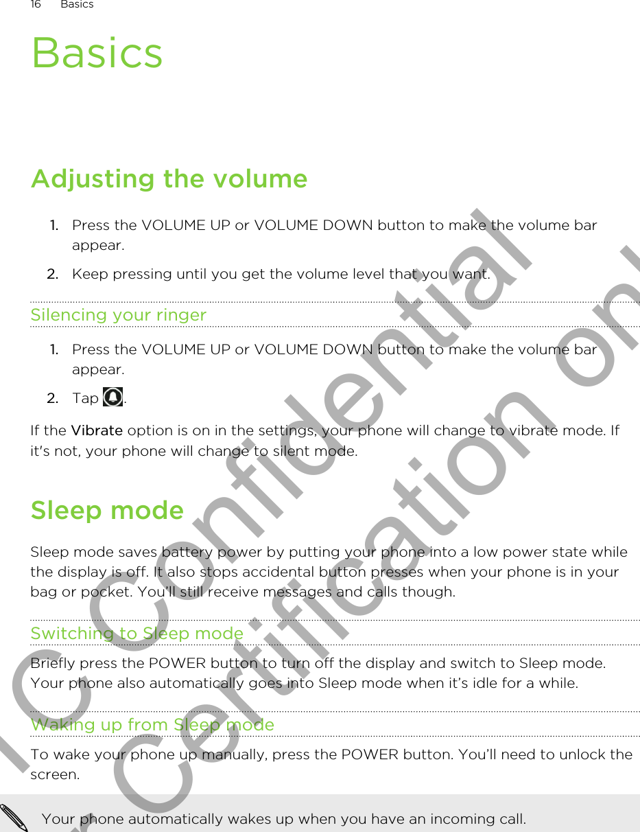 BasicsAdjusting the volume1. Press the VOLUME UP or VOLUME DOWN button to make the volume barappear.2. Keep pressing until you get the volume level that you want.Silencing your ringer1. Press the VOLUME UP or VOLUME DOWN button to make the volume barappear.2. Tap  .If the Vibrate option is on in the settings, your phone will change to vibrate mode. Ifit&apos;s not, your phone will change to silent mode.Sleep modeSleep mode saves battery power by putting your phone into a low power state whilethe display is off. It also stops accidental button presses when your phone is in yourbag or pocket. You’ll still receive messages and calls though.Switching to Sleep modeBriefly press the POWER button to turn off the display and switch to Sleep mode.Your phone also automatically goes into Sleep mode when it’s idle for a while.Waking up from Sleep modeTo wake your phone up manually, press the POWER button. You’ll need to unlock thescreen.Your phone automatically wakes up when you have an incoming call.16 BasicsHTC Confidential for Certification only