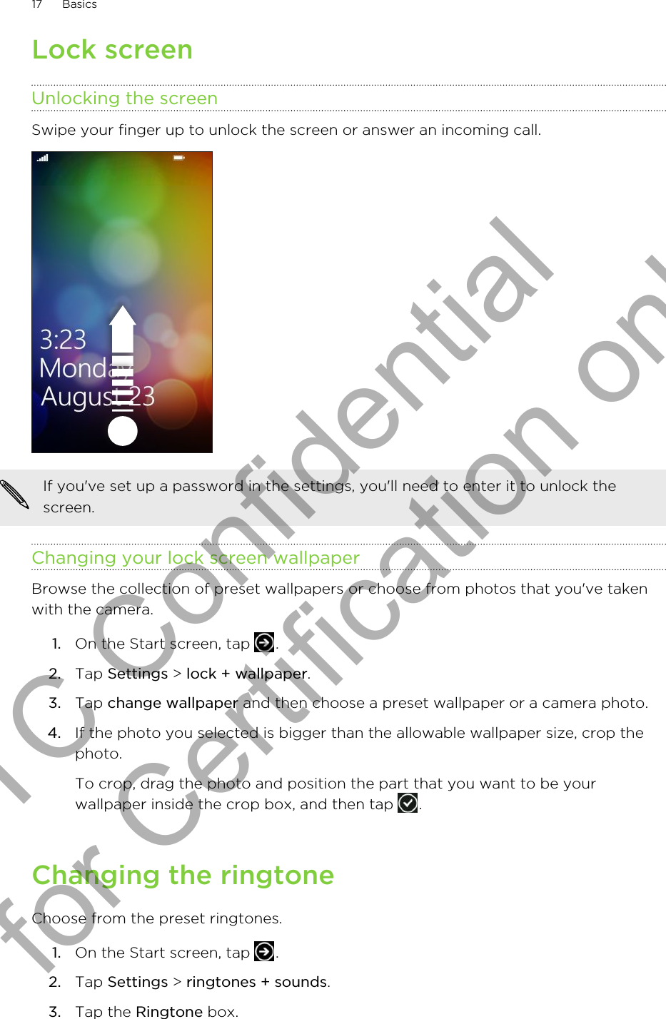 Lock screenUnlocking the screenSwipe your finger up to unlock the screen or answer an incoming call. If you&apos;ve set up a password in the settings, you&apos;ll need to enter it to unlock thescreen.Changing your lock screen wallpaperBrowse the collection of preset wallpapers or choose from photos that you&apos;ve takenwith the camera.1. On the Start screen, tap  .2. Tap Settings &gt; lock + wallpaper.3. Tap change wallpaper and then choose a preset wallpaper or a camera photo.4. If the photo you selected is bigger than the allowable wallpaper size, crop thephoto. To crop, drag the photo and position the part that you want to be yourwallpaper inside the crop box, and then tap  .Changing the ringtoneChoose from the preset ringtones.1. On the Start screen, tap  .2. Tap Settings &gt; ringtones + sounds.3. Tap the Ringtone box.17 BasicsHTC Confidential for Certification only