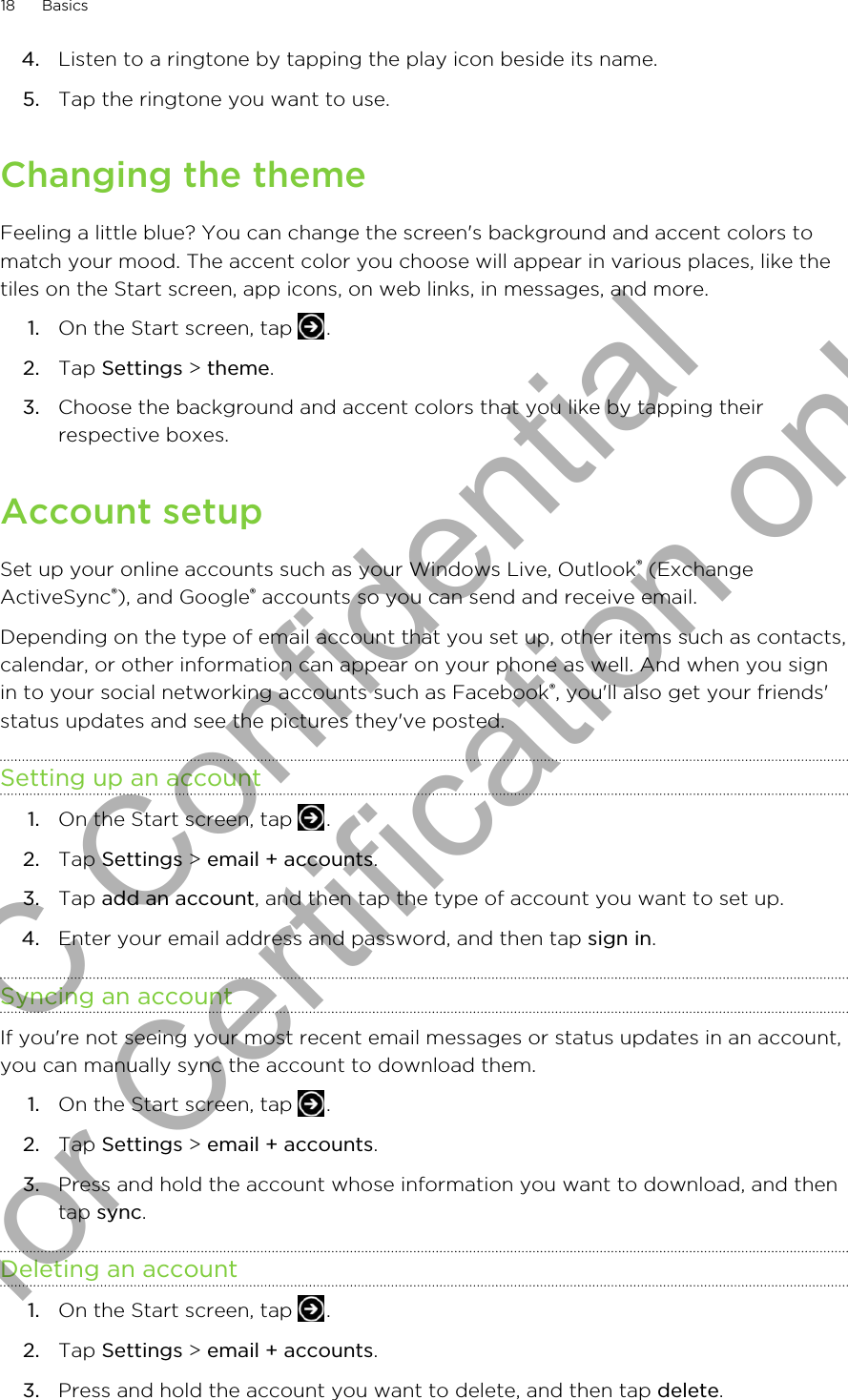 4. Listen to a ringtone by tapping the play icon beside its name.5. Tap the ringtone you want to use.Changing the themeFeeling a little blue? You can change the screen&apos;s background and accent colors tomatch your mood. The accent color you choose will appear in various places, like thetiles on the Start screen, app icons, on web links, in messages, and more.1. On the Start screen, tap  .2. Tap Settings &gt; theme.3. Choose the background and accent colors that you like by tapping theirrespective boxes.Account setupSet up your online accounts such as your Windows Live, Outlook® (ExchangeActiveSync®), and Google® accounts so you can send and receive email.Depending on the type of email account that you set up, other items such as contacts,calendar, or other information can appear on your phone as well. And when you signin to your social networking accounts such as Facebook®, you&apos;ll also get your friends&apos;status updates and see the pictures they&apos;ve posted.Setting up an account1. On the Start screen, tap  .2. Tap Settings &gt; email + accounts.3. Tap add an account, and then tap the type of account you want to set up.4. Enter your email address and password, and then tap sign in.Syncing an accountIf you&apos;re not seeing your most recent email messages or status updates in an account,you can manually sync the account to download them.1. On the Start screen, tap  .2. Tap Settings &gt; email + accounts.3. Press and hold the account whose information you want to download, and thentap sync.Deleting an account1. On the Start screen, tap  .2. Tap Settings &gt; email + accounts.3. Press and hold the account you want to delete, and then tap delete.18 BasicsHTC Confidential for Certification only