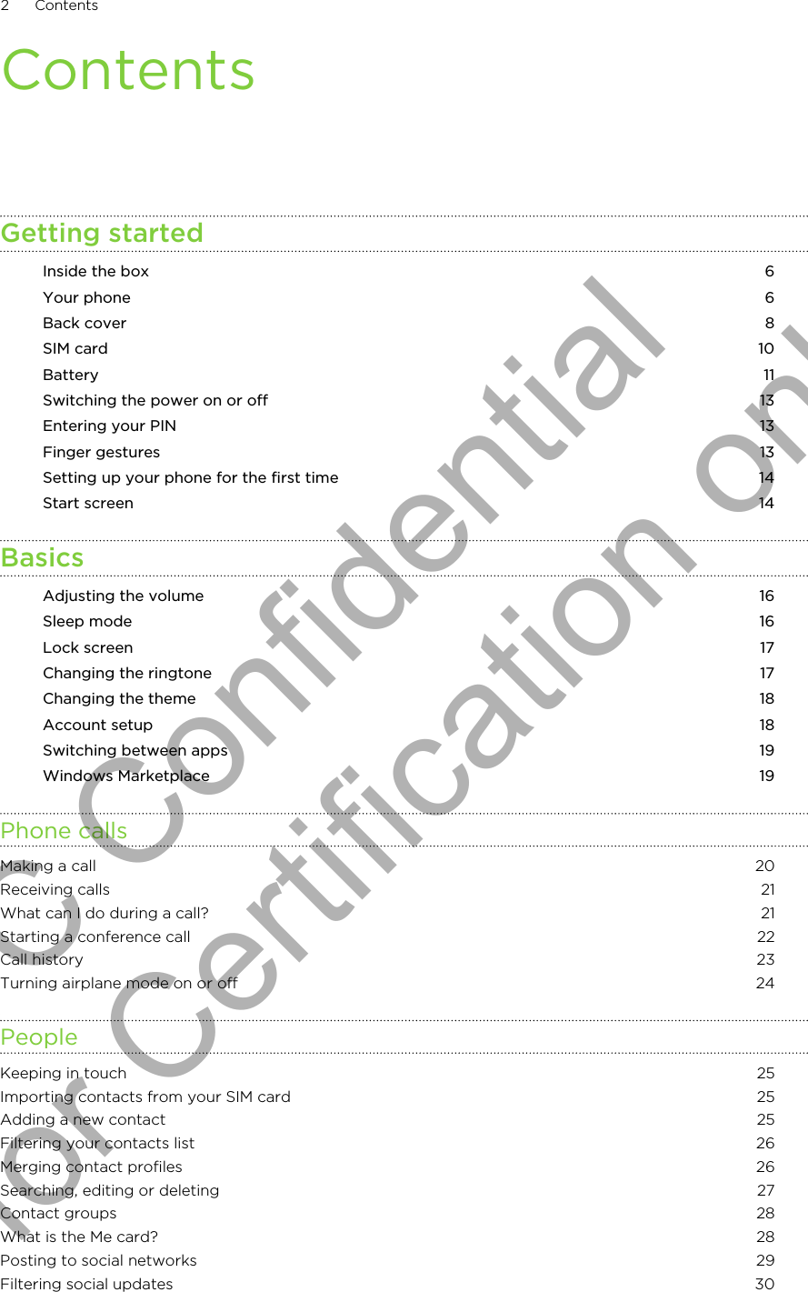 ContentsGetting startedInside the box 6Your phone 6Back cover 8SIM card 10Battery 11Switching the power on or off 13Entering your PIN 13Finger gestures 13Setting up your phone for the first time 14Start screen 14BasicsAdjusting the volume 16Sleep mode 16Lock screen 17Changing the ringtone 17Changing the theme 18Account setup 18Switching between apps 19Windows Marketplace 19Phone callsMaking a call 20Receiving calls 21What can I do during a call? 21Starting a conference call 22Call history 23Turning airplane mode on or off 24PeopleKeeping in touch 25Importing contacts from your SIM card 25Adding a new contact 25Filtering your contacts list 26Merging contact profiles 26Searching, editing or deleting 27Contact groups 28What is the Me card? 28Posting to social networks 29Filtering social updates 302 ContentsHTC Confidential for Certification only