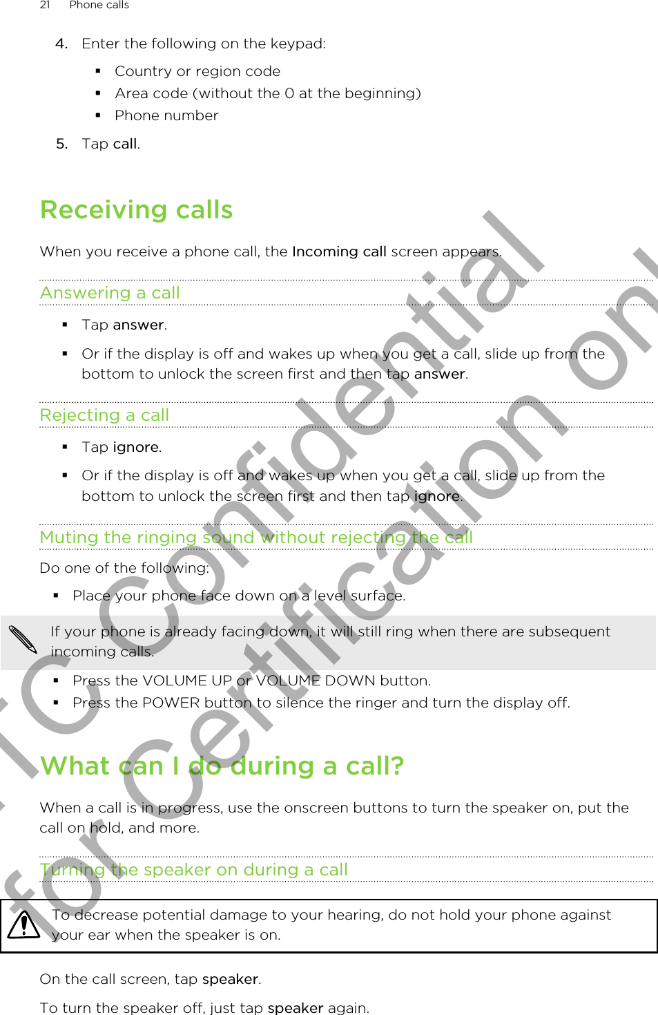 4. Enter the following on the keypad:§Country or region code§Area code (without the 0 at the beginning)§Phone number5. Tap call.Receiving callsWhen you receive a phone call, the Incoming call screen appears.Answering a call§Tap answer.§Or if the display is off and wakes up when you get a call, slide up from thebottom to unlock the screen first and then tap answer.Rejecting a call§Tap ignore.§Or if the display is off and wakes up when you get a call, slide up from thebottom to unlock the screen first and then tap ignore.Muting the ringing sound without rejecting the callDo one of the following:§Place your phone face down on a level surface.If your phone is already facing down, it will still ring when there are subsequentincoming calls.§Press the VOLUME UP or VOLUME DOWN button.§Press the POWER button to silence the ringer and turn the display off.What can I do during a call?When a call is in progress, use the onscreen buttons to turn the speaker on, put thecall on hold, and more.Turning the speaker on during a callTo decrease potential damage to your hearing, do not hold your phone againstyour ear when the speaker is on.On the call screen, tap speaker.To turn the speaker off, just tap speaker again.21 Phone callsHTC Confidential for Certification only