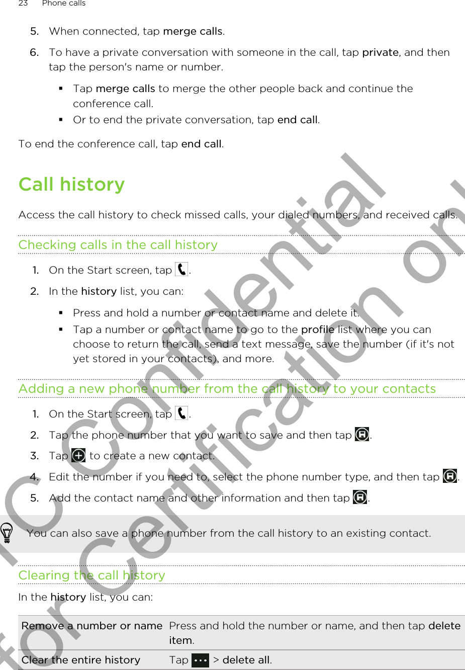 5. When connected, tap merge calls.6. To have a private conversation with someone in the call, tap private, and thentap the person&apos;s name or number.§Tap merge calls to merge the other people back and continue theconference call.§Or to end the private conversation, tap end call.To end the conference call, tap end call.Call historyAccess the call history to check missed calls, your dialed numbers, and received calls.Checking calls in the call history1. On the Start screen, tap  .2. In the history list, you can:§Press and hold a number or contact name and delete it.§Tap a number or contact name to go to the profile list where you canchoose to return the call, send a text message, save the number (if it&apos;s notyet stored in your contacts), and more.Adding a new phone number from the call history to your contacts1. On the Start screen, tap  .2. Tap the phone number that you want to save and then tap  .3. Tap   to create a new contact.4. Edit the number if you need to, select the phone number type, and then tap  .5. Add the contact name and other information and then tap  .You can also save a phone number from the call history to an existing contact.Clearing the call historyIn the history list, you can:Remove a number or name Press and hold the number or name, and then tap deleteitem.Clear the entire history Tap   &gt; delete all.23 Phone callsHTC Confidential for Certification only