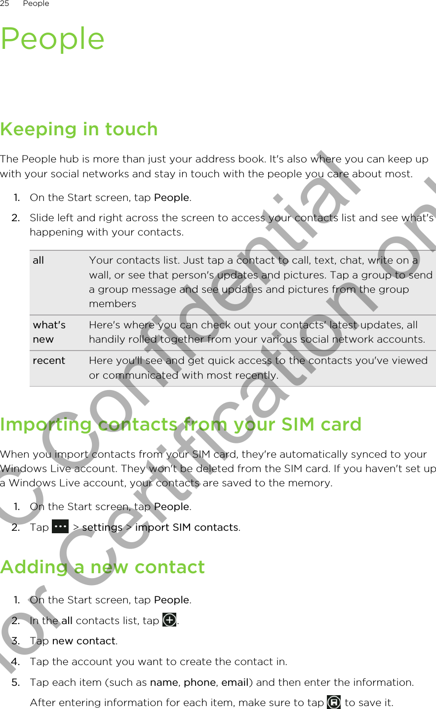 PeopleKeeping in touchThe People hub is more than just your address book. It&apos;s also where you can keep upwith your social networks and stay in touch with the people you care about most.1. On the Start screen, tap People.2. Slide left and right across the screen to access your contacts list and see what&apos;shappening with your contacts.all Your contacts list. Just tap a contact to call, text, chat, write on awall, or see that person&apos;s updates and pictures. Tap a group to senda group message and see updates and pictures from the groupmemberswhat&apos;snewHere&apos;s where you can check out your contacts&apos; latest updates, allhandily rolled together from your various social network accounts.recent Here you&apos;ll see and get quick access to the contacts you&apos;ve viewedor communicated with most recently.Importing contacts from your SIM cardWhen you import contacts from your SIM card, they&apos;re automatically synced to yourWindows Live account. They won&apos;t be deleted from the SIM card. If you haven&apos;t set upa Windows Live account, your contacts are saved to the memory.1. On the Start screen, tap People.2. Tap   &gt; settings &gt; import SIM contacts.Adding a new contact1. On the Start screen, tap People.2. In the all contacts list, tap  .3. Tap new contact.4. Tap the account you want to create the contact in.5. Tap each item (such as name, phone, email) and then enter the information. After entering information for each item, make sure to tap   to save it.25 PeopleHTC Confidential for Certification only