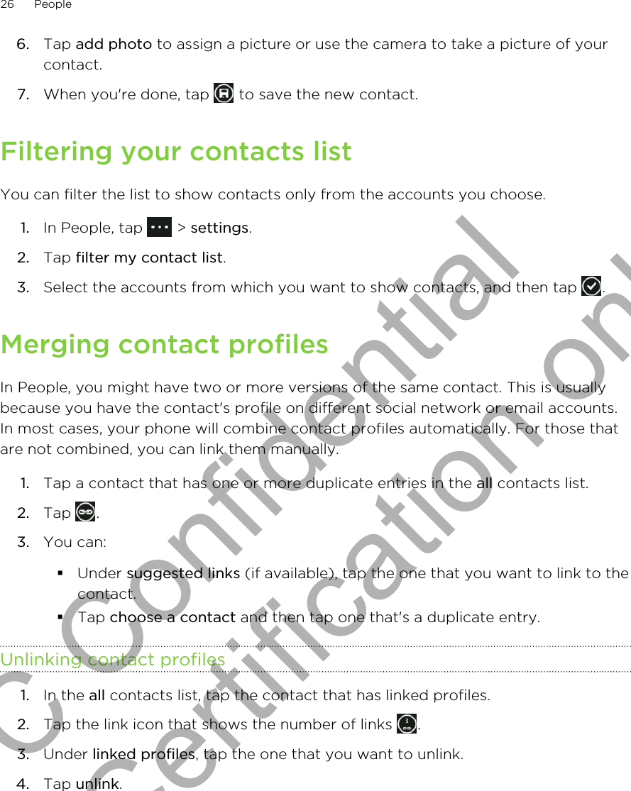 6. Tap add photo to assign a picture or use the camera to take a picture of yourcontact.7. When you&apos;re done, tap   to save the new contact.Filtering your contacts listYou can filter the list to show contacts only from the accounts you choose.1. In People, tap   &gt; settings.2. Tap filter my contact list.3. Select the accounts from which you want to show contacts, and then tap  .Merging contact profilesIn People, you might have two or more versions of the same contact. This is usuallybecause you have the contact&apos;s profile on different social network or email accounts.In most cases, your phone will combine contact profiles automatically. For those thatare not combined, you can link them manually.1. Tap a contact that has one or more duplicate entries in the all contacts list.2. Tap  .3. You can:§Under suggested links (if available), tap the one that you want to link to thecontact.§Tap choose a contact and then tap one that&apos;s a duplicate entry.Unlinking contact profiles1. In the all contacts list, tap the contact that has linked profiles.2. Tap the link icon that shows the number of links  .3. Under linked profiles, tap the one that you want to unlink.4. Tap unlink.26 PeopleHTC Confidential for Certification only