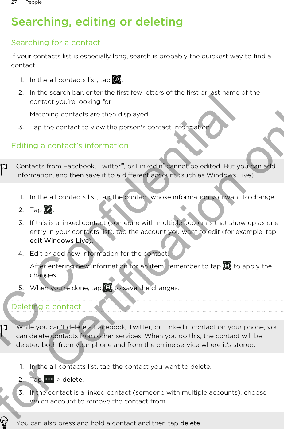 Searching, editing or deletingSearching for a contactIf your contacts list is especially long, search is probably the quickest way to find acontact.1. In the all contacts list, tap  .2. In the search bar, enter the first few letters of the first or last name of thecontact you&apos;re looking for. Matching contacts are then displayed.3. Tap the contact to view the person&apos;s contact information.Editing a contact&apos;s informationContacts from Facebook, Twitter™, or LinkedIn® cannot be edited. But you can addinformation, and then save it to a different account (such as Windows Live).1. In the all contacts list, tap the contact whose information you want to change.2. Tap  .3. If this is a linked contact (someone with multiple accounts that show up as oneentry in your contacts list), tap the account you want to edit (for example, tapedit Windows Live).4. Edit or add new information for the contact. After entering new information for an item, remember to tap   to apply thechanges.5. When you&apos;re done, tap   to save the changes.Deleting a contactWhile you can&apos;t delete a Facebook, Twitter, or LinkedIn contact on your phone, youcan delete contacts from other services. When you do this, the contact will bedeleted both from your phone and from the online service where it&apos;s stored.1. In the all contacts list, tap the contact you want to delete.2. Tap   &gt; delete.3. If the contact is a linked contact (someone with multiple accounts), choosewhich account to remove the contact from.You can also press and hold a contact and then tap delete.27 PeopleHTC Confidential for Certification only