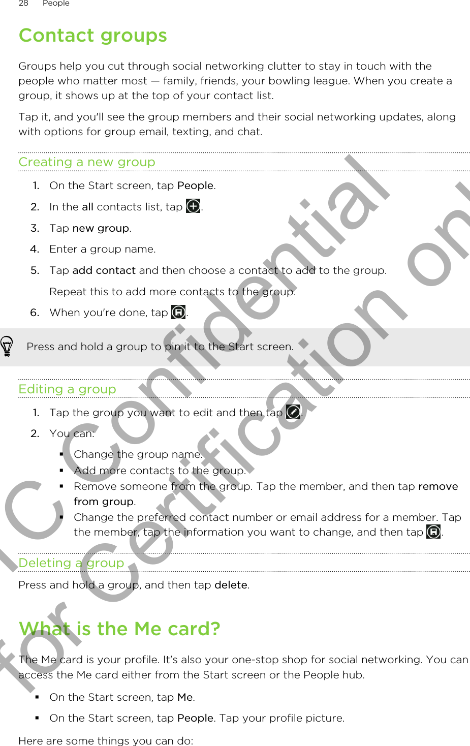 Contact groupsGroups help you cut through social networking clutter to stay in touch with thepeople who matter most — family, friends, your bowling league. When you create agroup, it shows up at the top of your contact list.Tap it, and you&apos;ll see the group members and their social networking updates, alongwith options for group email, texting, and chat.Creating a new group1. On the Start screen, tap People.2. In the all contacts list, tap  .3. Tap new group.4. Enter a group name.5. Tap add contact and then choose a contact to add to the group. Repeat this to add more contacts to the group.6. When you&apos;re done, tap  .Press and hold a group to pin it to the Start screen.Editing a group1. Tap the group you want to edit and then tap  .2. You can:§Change the group name.§Add more contacts to the group.§Remove someone from the group. Tap the member, and then tap removefrom group.§Change the preferred contact number or email address for a member. Tapthe member, tap the information you want to change, and then tap  .Deleting a groupPress and hold a group, and then tap delete.What is the Me card?The Me card is your profile. It&apos;s also your one-stop shop for social networking. You canaccess the Me card either from the Start screen or the People hub.§On the Start screen, tap Me.§On the Start screen, tap People. Tap your profile picture.Here are some things you can do:28 PeopleHTC Confidential for Certification only