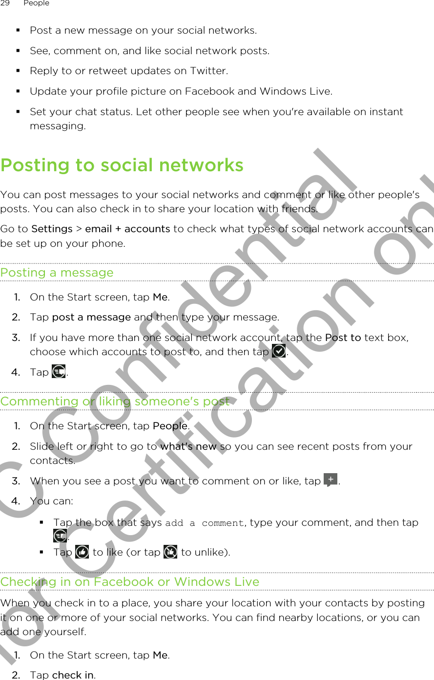 §Post a new message on your social networks.§See, comment on, and like social network posts.§Reply to or retweet updates on Twitter.§Update your profile picture on Facebook and Windows Live.§Set your chat status. Let other people see when you&apos;re available on instantmessaging.Posting to social networksYou can post messages to your social networks and comment or like other people&apos;sposts. You can also check in to share your location with friends.Go to Settings &gt; email + accounts to check what types of social network accounts canbe set up on your phone.Posting a message1. On the Start screen, tap Me.2. Tap post a message and then type your message.3. If you have more than one social network account, tap the Post to text box,choose which accounts to post to, and then tap  .4. Tap  .Commenting or liking someone&apos;s post1. On the Start screen, tap People.2. Slide left or right to go to what&apos;s new so you can see recent posts from yourcontacts.3. When you see a post you want to comment on or like, tap  .4. You can:§Tap the box that says add a comment, type your comment, and then tap.§Tap   to like (or tap   to unlike).Checking in on Facebook or Windows LiveWhen you check in to a place, you share your location with your contacts by postingit on one or more of your social networks. You can find nearby locations, or you canadd one yourself.1. On the Start screen, tap Me.2. Tap check in.29 PeopleHTC Confidential for Certification only