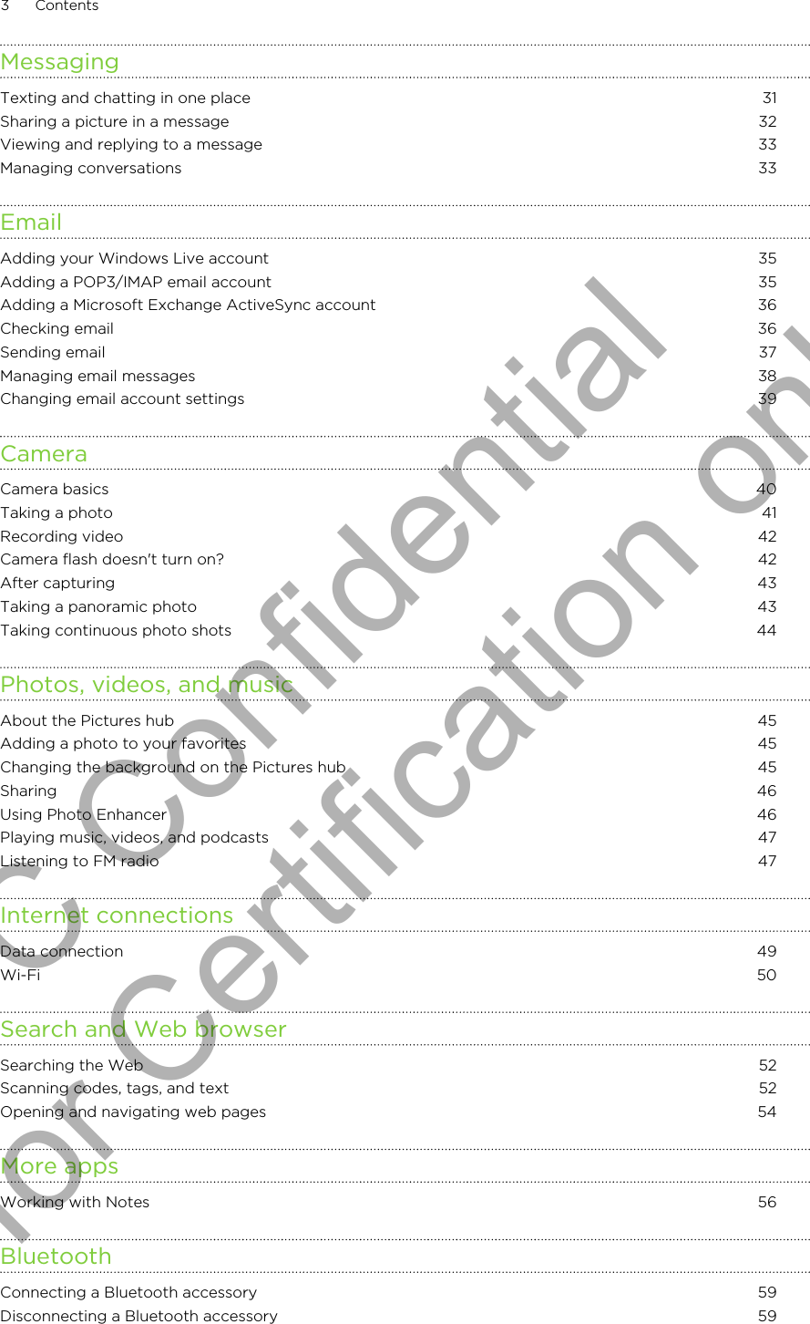 MessagingTexting and chatting in one place 31Sharing a picture in a message 32Viewing and replying to a message 33Managing conversations 33EmailAdding your Windows Live account 35Adding a POP3/IMAP email account 35Adding a Microsoft Exchange ActiveSync account 36Checking email 36Sending email 37Managing email messages 38Changing email account settings 39CameraCamera basics 40Taking a photo 41Recording video 42Camera flash doesn&apos;t turn on? 42After capturing 43Taking a panoramic photo 43Taking continuous photo shots 44Photos, videos, and musicAbout the Pictures hub 45Adding a photo to your favorites 45Changing the background on the Pictures hub 45Sharing 46Using Photo Enhancer 46Playing music, videos, and podcasts 47Listening to FM radio 47Internet connectionsData connection 49Wi-Fi 50Search and Web browserSearching the Web 52Scanning codes, tags, and text 52Opening and navigating web pages 54More appsWorking with Notes 56BluetoothConnecting a Bluetooth accessory 59Disconnecting a Bluetooth accessory 593 ContentsHTC Confidential for Certification only