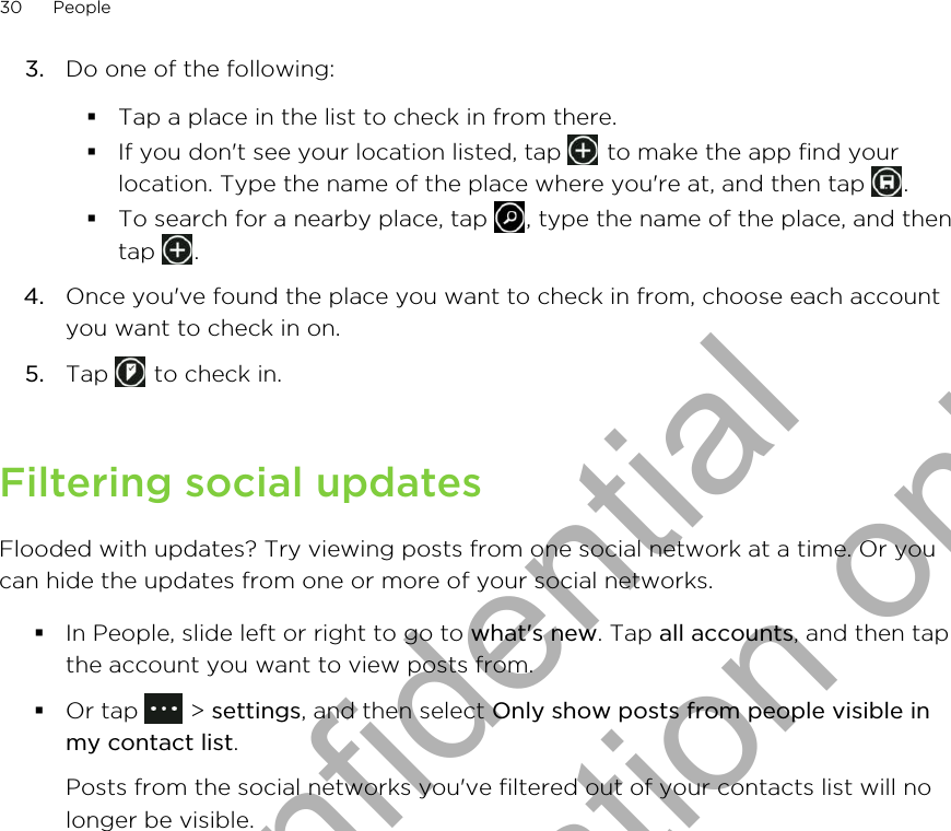 3. Do one of the following:§Tap a place in the list to check in from there.§If you don&apos;t see your location listed, tap   to make the app find yourlocation. Type the name of the place where you&apos;re at, and then tap  .§To search for a nearby place, tap  , type the name of the place, and thentap  .4. Once you&apos;ve found the place you want to check in from, choose each accountyou want to check in on.5. Tap   to check in.Filtering social updatesFlooded with updates? Try viewing posts from one social network at a time. Or youcan hide the updates from one or more of your social networks.§In People, slide left or right to go to what&apos;s new. Tap all accounts, and then tapthe account you want to view posts from.§Or tap   &gt; settings, and then select Only show posts from people visible inmy contact list. Posts from the social networks you&apos;ve filtered out of your contacts list will nolonger be visible.30 PeopleHTC Confidential for Certification only