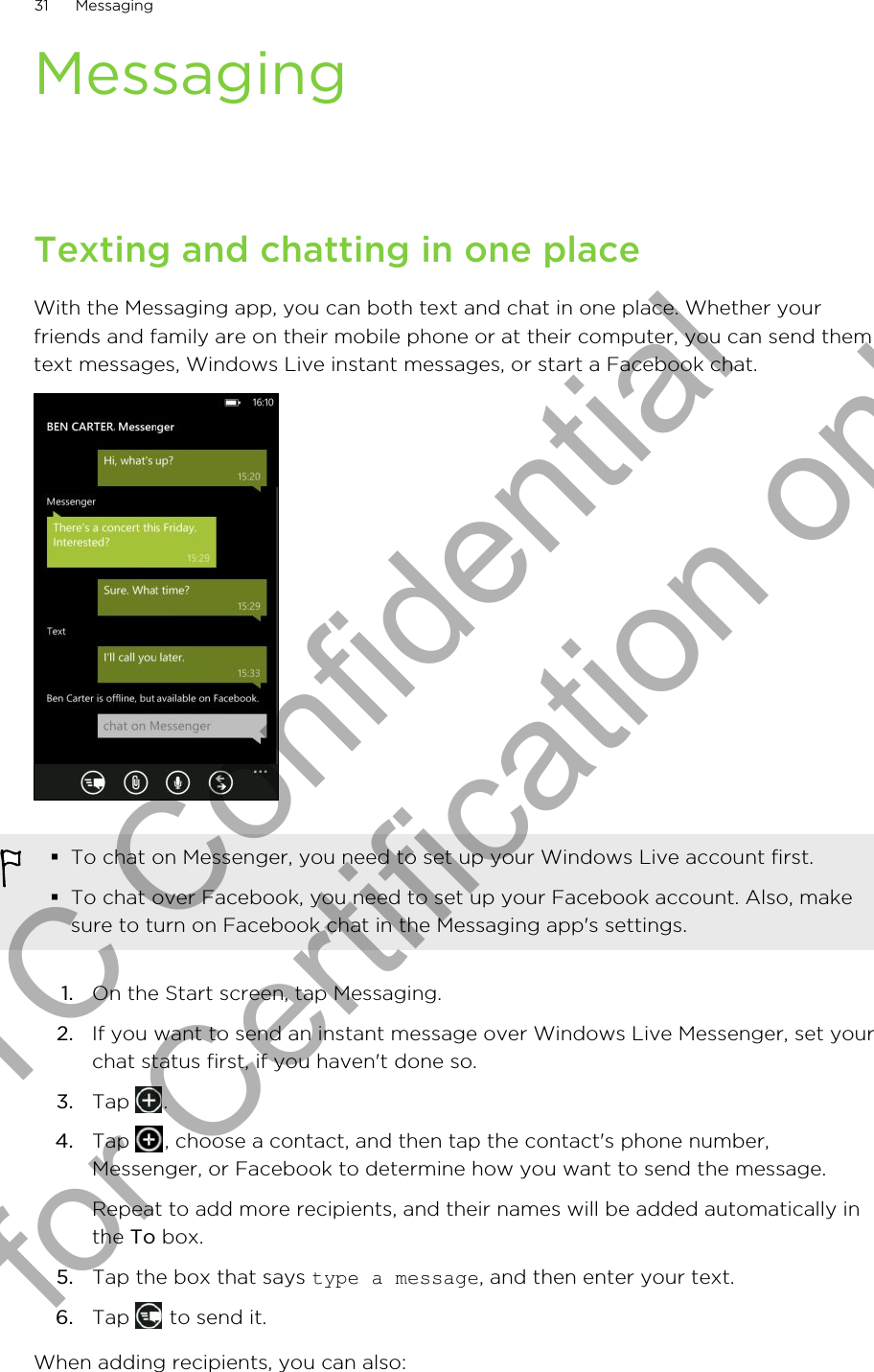 MessagingTexting and chatting in one placeWith the Messaging app, you can both text and chat in one place. Whether yourfriends and family are on their mobile phone or at their computer, you can send themtext messages, Windows Live instant messages, or start a Facebook chat.§To chat on Messenger, you need to set up your Windows Live account first.§To chat over Facebook, you need to set up your Facebook account. Also, makesure to turn on Facebook chat in the Messaging app&apos;s settings.1. On the Start screen, tap Messaging.2. If you want to send an instant message over Windows Live Messenger, set yourchat status first, if you haven&apos;t done so.3. Tap  .4. Tap  , choose a contact, and then tap the contact&apos;s phone number,Messenger, or Facebook to determine how you want to send the message. Repeat to add more recipients, and their names will be added automatically inthe To box.5. Tap the box that says type a message, and then enter your text.6. Tap   to send it.When adding recipients, you can also:31 MessagingHTC Confidential for Certification only