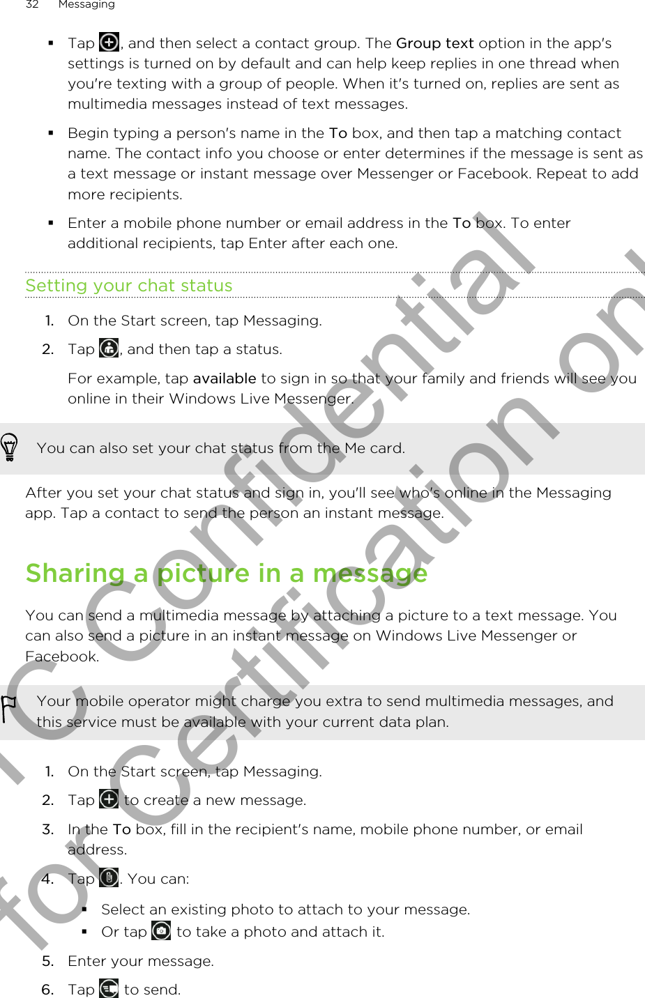 §Tap  , and then select a contact group. The Group text option in the app&apos;ssettings is turned on by default and can help keep replies in one thread whenyou&apos;re texting with a group of people. When it&apos;s turned on, replies are sent asmultimedia messages instead of text messages.§Begin typing a person&apos;s name in the To box, and then tap a matching contactname. The contact info you choose or enter determines if the message is sent asa text message or instant message over Messenger or Facebook. Repeat to addmore recipients.§Enter a mobile phone number or email address in the To box. To enteradditional recipients, tap Enter after each one.Setting your chat status1. On the Start screen, tap Messaging.2. Tap  , and then tap a status. For example, tap available to sign in so that your family and friends will see youonline in their Windows Live Messenger.You can also set your chat status from the Me card.After you set your chat status and sign in, you&apos;ll see who&apos;s online in the Messagingapp. Tap a contact to send the person an instant message.Sharing a picture in a messageYou can send a multimedia message by attaching a picture to a text message. Youcan also send a picture in an instant message on Windows Live Messenger orFacebook.Your mobile operator might charge you extra to send multimedia messages, andthis service must be available with your current data plan.1. On the Start screen, tap Messaging.2. Tap   to create a new message.3. In the To box, fill in the recipient&apos;s name, mobile phone number, or emailaddress.4. Tap  . You can:§Select an existing photo to attach to your message.§Or tap   to take a photo and attach it.5. Enter your message.6. Tap   to send.32 MessagingHTC Confidential for Certification only