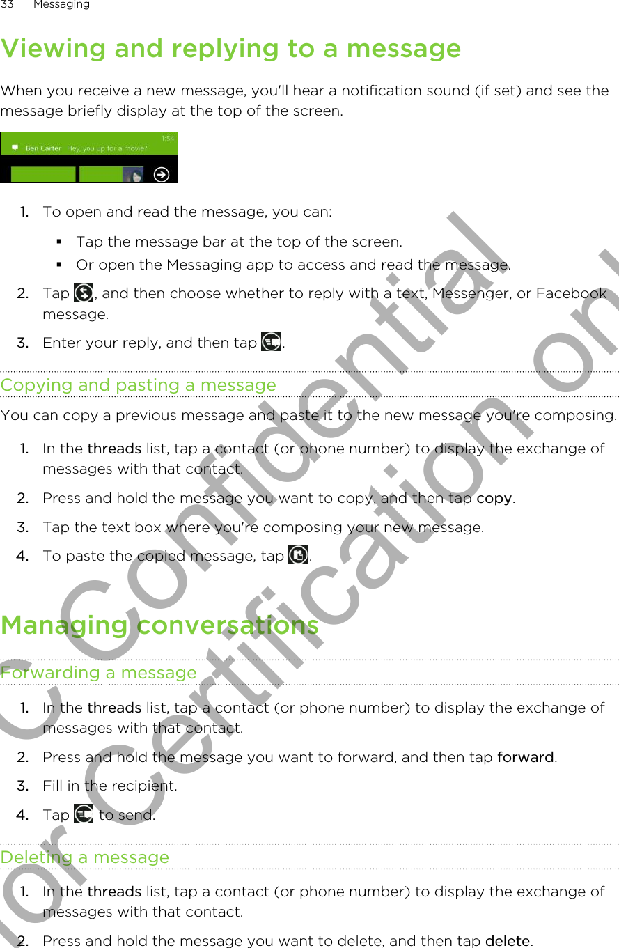 Viewing and replying to a messageWhen you receive a new message, you&apos;ll hear a notification sound (if set) and see themessage briefly display at the top of the screen.1. To open and read the message, you can:§Tap the message bar at the top of the screen.§Or open the Messaging app to access and read the message.2. Tap  , and then choose whether to reply with a text, Messenger, or Facebookmessage.3. Enter your reply, and then tap  .Copying and pasting a messageYou can copy a previous message and paste it to the new message you&apos;re composing.1. In the threads list, tap a contact (or phone number) to display the exchange ofmessages with that contact.2. Press and hold the message you want to copy, and then tap copy.3. Tap the text box where you&apos;re composing your new message.4. To paste the copied message, tap  .Managing conversationsForwarding a message1. In the threads list, tap a contact (or phone number) to display the exchange ofmessages with that contact.2. Press and hold the message you want to forward, and then tap forward.3. Fill in the recipient.4. Tap   to send.Deleting a message1. In the threads list, tap a contact (or phone number) to display the exchange ofmessages with that contact.2. Press and hold the message you want to delete, and then tap delete.33 MessagingHTC Confidential for Certification only