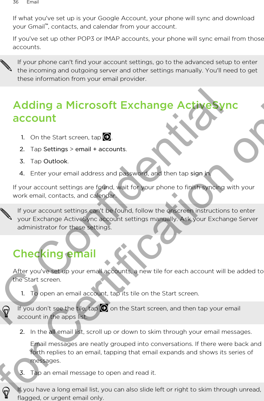 If what you&apos;ve set up is your Google Account, your phone will sync and downloadyour Gmail™, contacts, and calendar from your account.If you&apos;ve set up other POP3 or IMAP accounts, your phone will sync email from thoseaccounts.If your phone can&apos;t find your account settings, go to the advanced setup to enterthe incoming and outgoing server and other settings manually. You&apos;ll need to getthese information from your email provider.Adding a Microsoft Exchange ActiveSyncaccount1. On the Start screen, tap  .2. Tap Settings &gt; email + accounts.3. Tap Outlook.4. Enter your email address and password, and then tap sign in.If your account settings are found, wait for your phone to finish syncing with yourwork email, contacts, and calendar.If your account settings can&apos;t be found, follow the onscreen instructions to enteryour Exchange ActiveSync account settings manually. Ask your Exchange Serveradministrator for these settings.Checking emailAfter you&apos;ve set up your email accounts, a new tile for each account will be added tothe Start screen.1. To open an email account, tap its tile on the Start screen. If you don’t see the tile, tap   on the Start screen, and then tap your emailaccount in the apps list.2. In the all email list, scroll up or down to skim through your email messages. Email messages are neatly grouped into conversations. If there were back andforth replies to an email, tapping that email expands and shows its series ofmessages.3. Tap an email message to open and read it.If you have a long email list, you can also slide left or right to skim through unread,flagged, or urgent email only.36 EmailHTC Confidential for Certification only