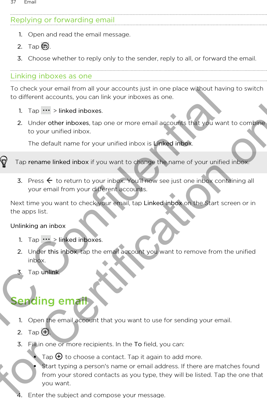 Replying or forwarding email1. Open and read the email message.2. Tap  .3. Choose whether to reply only to the sender, reply to all, or forward the email.Linking inboxes as oneTo check your email from all your accounts just in one place without having to switchto different accounts, you can link your inboxes as one.1. Tap   &gt; linked inboxes.2. Under other inboxes, tap one or more email accounts that you want to combineto your unified inbox. The default name for your unified inbox is Linked inbox.Tap rename linked inbox if you want to change the name of your unified inbox.3. Press   to return to your inbox. You&apos;ll now see just one inbox containing allyour email from your different accounts.Next time you want to check your email, tap Linked inbox on the Start screen or inthe apps list.Unlinking an inbox1. Tap   &gt; linked inboxes.2. Under this inbox, tap the email account you want to remove from the unifiedinbox.3. Tap unlink.Sending email1. Open the email account that you want to use for sending your email.2. Tap  .3. Fill in one or more recipients. In the To field, you can:§Tap   to choose a contact. Tap it again to add more.§Start typing a person&apos;s name or email address. If there are matches foundfrom your stored contacts as you type, they will be listed. Tap the one thatyou want.4. Enter the subject and compose your message.37 EmailHTC Confidential for Certification only