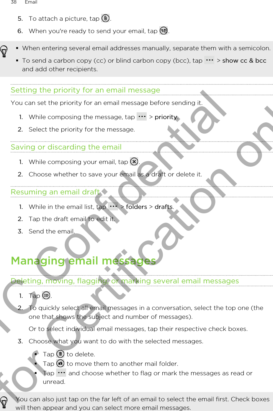 5. To attach a picture, tap  .6. When you&apos;re ready to send your email, tap  .§When entering several email addresses manually, separate them with a semicolon.§To send a carbon copy (cc) or blind carbon copy (bcc), tap   &gt; show cc &amp; bccand add other recipients.Setting the priority for an email messageYou can set the priority for an email message before sending it.1. While composing the message, tap   &gt; priority.2. Select the priority for the message.Saving or discarding the email1. While composing your email, tap  .2. Choose whether to save your email as a draft or delete it.Resuming an email draft1. While in the email list, tap   &gt; folders &gt; drafts.2. Tap the draft email to edit it.3. Send the email.Managing email messagesDeleting, moving, flagging, or marking several email messages1. Tap  .2. To quickly select all email messages in a conversation, select the top one (theone that shows the subject and number of messages). Or to select individual email messages, tap their respective check boxes.3. Choose what you want to do with the selected messages.§Tap   to delete.§Tap   to move them to another mail folder.§Tap   and choose whether to flag or mark the messages as read orunread.You can also just tap on the far left of an email to select the email first. Check boxeswill then appear and you can select more email messages.38 EmailHTC Confidential for Certification only