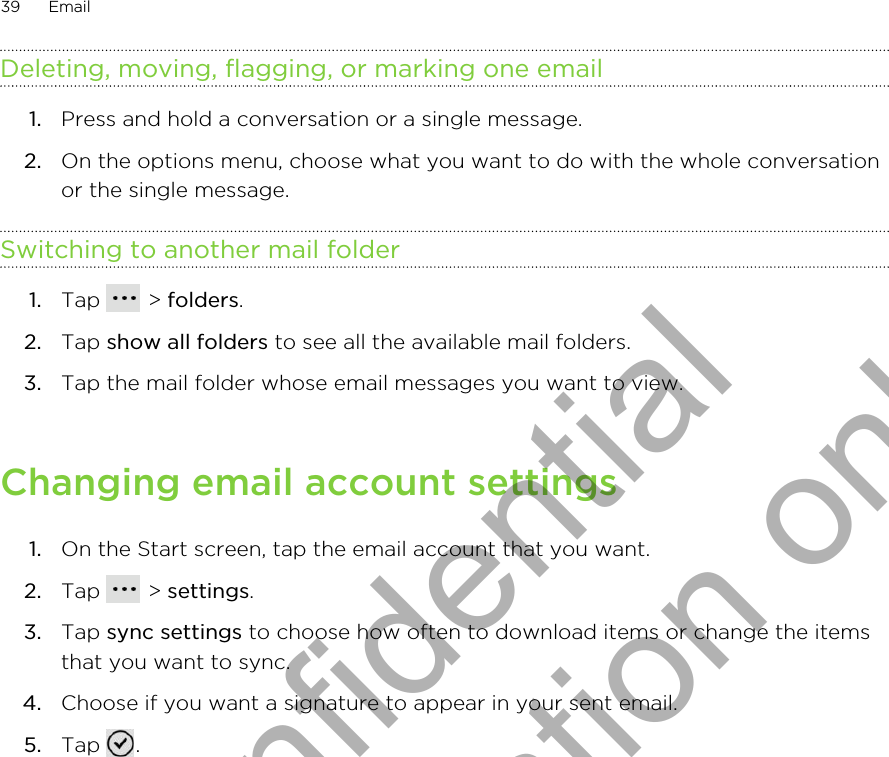 Deleting, moving, flagging, or marking one email1. Press and hold a conversation or a single message.2. On the options menu, choose what you want to do with the whole conversationor the single message.Switching to another mail folder1. Tap   &gt; folders.2. Tap show all folders to see all the available mail folders.3. Tap the mail folder whose email messages you want to view.Changing email account settings1. On the Start screen, tap the email account that you want.2. Tap   &gt; settings.3. Tap sync settings to choose how often to download items or change the itemsthat you want to sync.4. Choose if you want a signature to appear in your sent email.5. Tap  .39 EmailHTC Confidential for Certification only