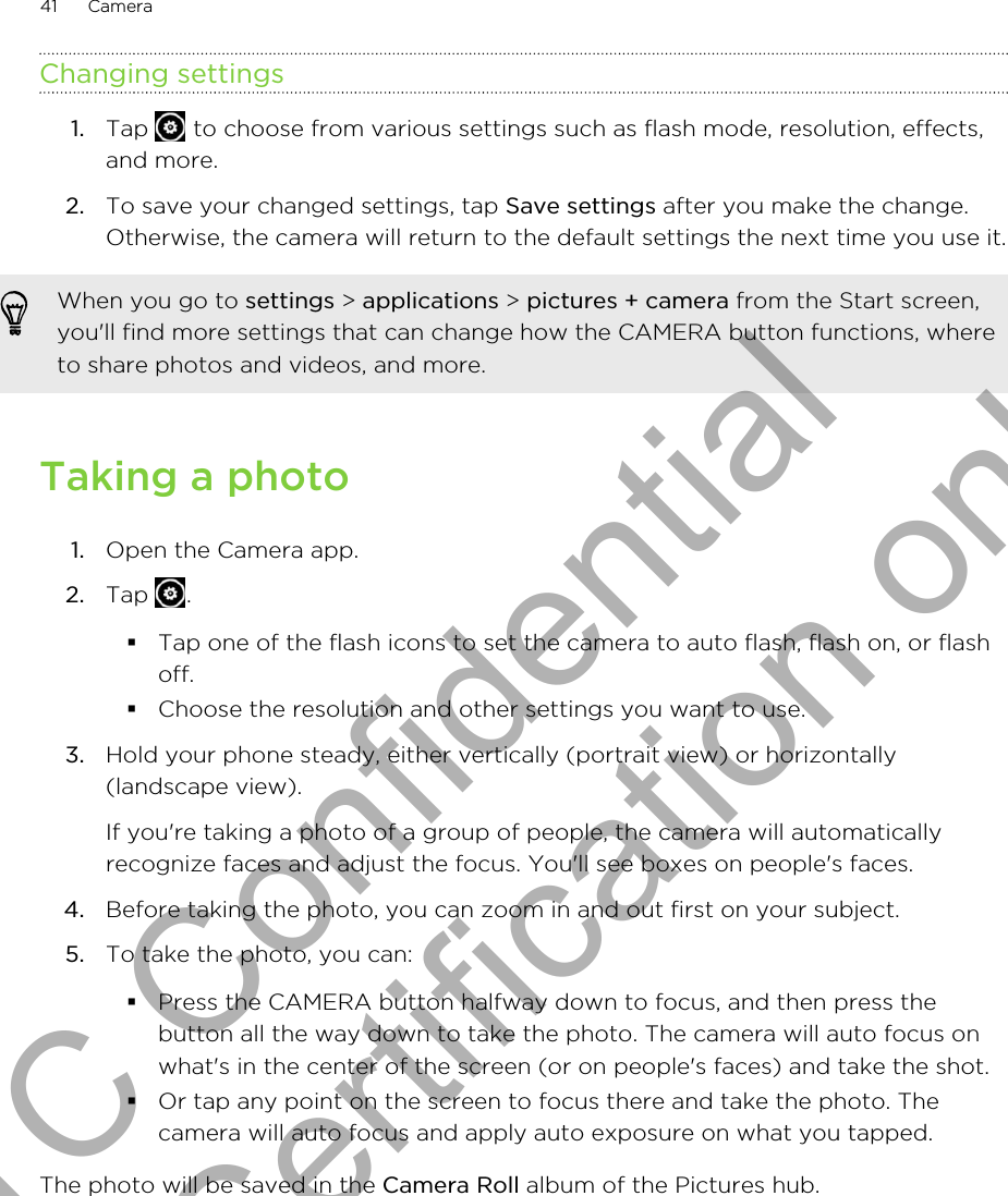 Changing settings1. Tap   to choose from various settings such as flash mode, resolution, effects,and more.2. To save your changed settings, tap Save settings after you make the change.Otherwise, the camera will return to the default settings the next time you use it.When you go to settings &gt; applications &gt; pictures + camera from the Start screen,you&apos;ll find more settings that can change how the CAMERA button functions, whereto share photos and videos, and more.Taking a photo1. Open the Camera app.2. Tap  .§Tap one of the flash icons to set the camera to auto flash, flash on, or flashoff.§Choose the resolution and other settings you want to use.3. Hold your phone steady, either vertically (portrait view) or horizontally(landscape view). If you&apos;re taking a photo of a group of people, the camera will automaticallyrecognize faces and adjust the focus. You&apos;ll see boxes on people&apos;s faces.4. Before taking the photo, you can zoom in and out first on your subject.5. To take the photo, you can:§Press the CAMERA button halfway down to focus, and then press thebutton all the way down to take the photo. The camera will auto focus onwhat&apos;s in the center of the screen (or on people&apos;s faces) and take the shot.§Or tap any point on the screen to focus there and take the photo. Thecamera will auto focus and apply auto exposure on what you tapped.The photo will be saved in the Camera Roll album of the Pictures hub.41 CameraHTC Confidential for Certification only