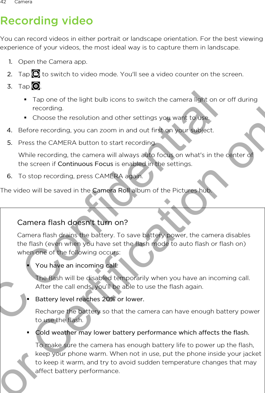 Recording videoYou can record videos in either portrait or landscape orientation. For the best viewingexperience of your videos, the most ideal way is to capture them in landscape.1. Open the Camera app.2. Tap   to switch to video mode. You&apos;ll see a video counter on the screen.3. Tap  .§Tap one of the light bulb icons to switch the camera light on or off duringrecording.§Choose the resolution and other settings you want to use.4. Before recording, you can zoom in and out first on your subject.5. Press the CAMERA button to start recording. While recording, the camera will always auto focus on what&apos;s in the center ofthe screen if Continuous Focus is enabled in the settings.6. To stop recording, press CAMERA again.The video will be saved in the Camera Roll album of the Pictures hub.Camera flash doesn&apos;t turn on?Camera flash drains the battery. To save battery power, the camera disablesthe flash (even when you have set the flash mode to auto flash or flash on)when one of the following occurs:§You have an incoming call.The flash will be disabled temporarily when you have an incoming call.After the call ends, you’ll be able to use the flash again.§Battery level reaches 20% or lower.Recharge the battery so that the camera can have enough battery powerto use the flash.§Cold weather may lower battery performance which affects the flash.To make sure the camera has enough battery life to power up the flash,keep your phone warm. When not in use, put the phone inside your jacketto keep it warm, and try to avoid sudden temperature changes that mayaffect battery performance.42 CameraHTC Confidential for Certification only