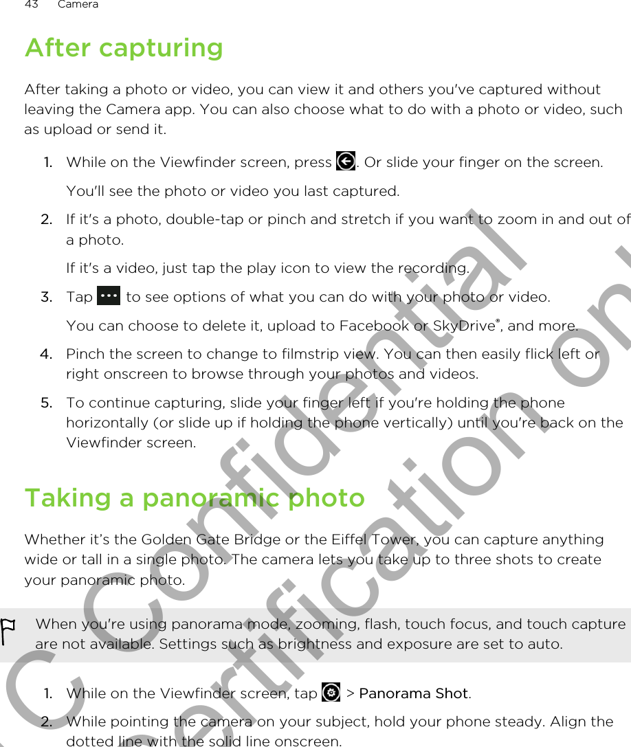 After capturingAfter taking a photo or video, you can view it and others you&apos;ve captured withoutleaving the Camera app. You can also choose what to do with a photo or video, suchas upload or send it.1. While on the Viewfinder screen, press  . Or slide your finger on the screen. You&apos;ll see the photo or video you last captured.2. If it&apos;s a photo, double-tap or pinch and stretch if you want to zoom in and out ofa photo. If it&apos;s a video, just tap the play icon to view the recording.3. Tap   to see options of what you can do with your photo or video. You can choose to delete it, upload to Facebook or SkyDrive®, and more.4. Pinch the screen to change to filmstrip view. You can then easily flick left orright onscreen to browse through your photos and videos.5. To continue capturing, slide your finger left if you&apos;re holding the phonehorizontally (or slide up if holding the phone vertically) until you&apos;re back on theViewfinder screen.Taking a panoramic photoWhether it’s the Golden Gate Bridge or the Eiffel Tower, you can capture anythingwide or tall in a single photo. The camera lets you take up to three shots to createyour panoramic photo.When you&apos;re using panorama mode, zooming, flash, touch focus, and touch captureare not available. Settings such as brightness and exposure are set to auto.1. While on the Viewfinder screen, tap   &gt; Panorama Shot.2. While pointing the camera on your subject, hold your phone steady. Align thedotted line with the solid line onscreen.43 CameraHTC Confidential for Certification only