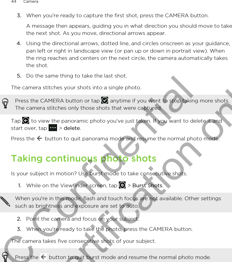 3. When you&apos;re ready to capture the first shot, press the CAMERA button. A message then appears, guiding you in what direction you should move to takethe next shot. As you move, directional arrows appear.4. Using the directional arrows, dotted line, and circles onscreen as your guidance,pan left or right in landscape view (or pan up or down in portrait view). Whenthe ring reaches and centers on the next circle, the camera automatically takesthe shot.5. Do the same thing to take the last shot.The camera stitches your shots into a single photo.Press the CAMERA button or tap   anytime if you want to stop taking more shots.The camera stitches only those shots that were captured.Tap   to view the panoramic photo you&apos;ve just taken. If you want to delete it andstart over, tap   &gt; delete.Press the   button to quit panorama mode and resume the normal photo mode.Taking continuous photo shotsIs your subject in motion? Use burst mode to take consecutive shots.1. While on the Viewfinder screen, tap   &gt; Burst Shots. When you&apos;re in this mode, flash and touch focus are not available. Other settingssuch as brightness and exposure are set to auto.2. Point the camera and focus on your subject.3. When you&apos;re ready to take the photo, press the CAMERA button.The camera takes five consecutive shots of your subject.Press the   button to quit burst mode and resume the normal photo mode.44 CameraHTC Confidential for Certification only