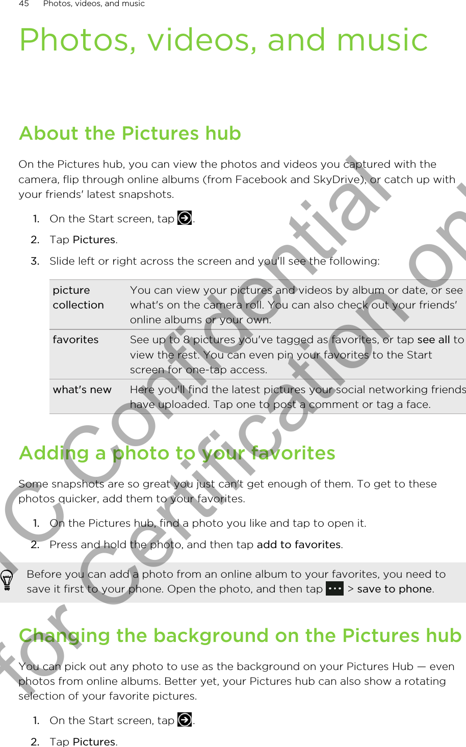 Photos, videos, and musicAbout the Pictures hubOn the Pictures hub, you can view the photos and videos you captured with thecamera, flip through online albums (from Facebook and SkyDrive), or catch up withyour friends&apos; latest snapshots.1. On the Start screen, tap  .2. Tap Pictures.3. Slide left or right across the screen and you&apos;ll see the following:picturecollectionYou can view your pictures and videos by album or date, or seewhat&apos;s on the camera roll. You can also check out your friends&apos;online albums or your own.favorites See up to 8 pictures you&apos;ve tagged as favorites, or tap see all toview the rest. You can even pin your favorites to the Startscreen for one-tap access.what&apos;s new Here you&apos;ll find the latest pictures your social networking friendshave uploaded. Tap one to post a comment or tag a face.Adding a photo to your favoritesSome snapshots are so great you just can&apos;t get enough of them. To get to thesephotos quicker, add them to your favorites.1. On the Pictures hub, find a photo you like and tap to open it.2. Press and hold the photo, and then tap add to favorites.Before you can add a photo from an online album to your favorites, you need tosave it first to your phone. Open the photo, and then tap   &gt; save to phone.Changing the background on the Pictures hubYou can pick out any photo to use as the background on your Pictures Hub — evenphotos from online albums. Better yet, your Pictures hub can also show a rotatingselection of your favorite pictures.1. On the Start screen, tap  .2. Tap Pictures.45 Photos, videos, and musicHTC Confidential for Certification only
