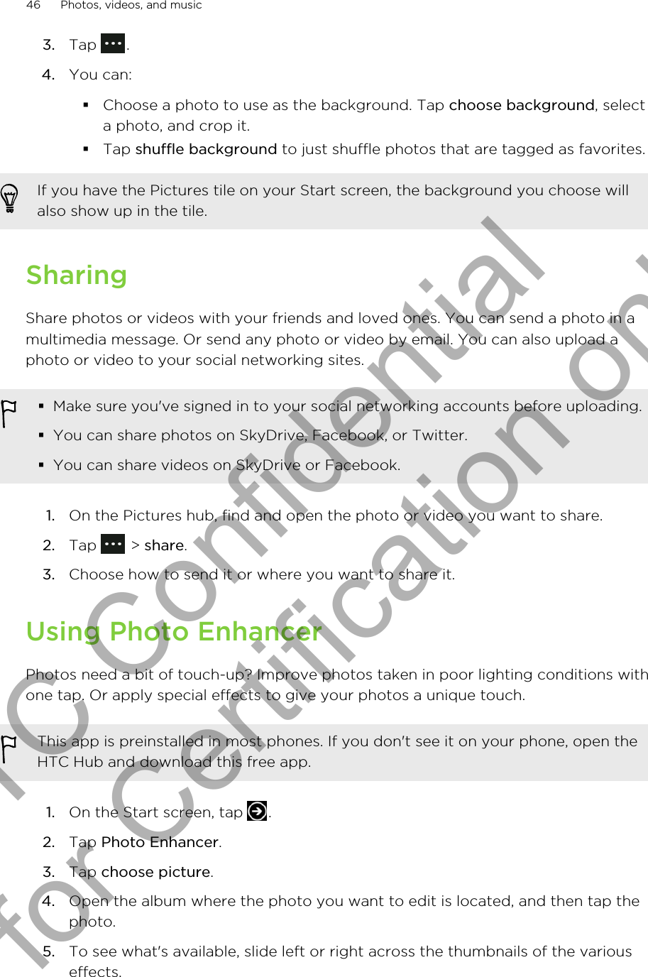3. Tap  .4. You can:§Choose a photo to use as the background. Tap choose background, selecta photo, and crop it.§Tap shuffle background to just shuffle photos that are tagged as favorites.If you have the Pictures tile on your Start screen, the background you choose willalso show up in the tile.SharingShare photos or videos with your friends and loved ones. You can send a photo in amultimedia message. Or send any photo or video by email. You can also upload aphoto or video to your social networking sites.§Make sure you&apos;ve signed in to your social networking accounts before uploading.§You can share photos on SkyDrive, Facebook, or Twitter.§You can share videos on SkyDrive or Facebook.1. On the Pictures hub, find and open the photo or video you want to share.2. Tap   &gt; share.3. Choose how to send it or where you want to share it.Using Photo EnhancerPhotos need a bit of touch-up? Improve photos taken in poor lighting conditions withone tap. Or apply special effects to give your photos a unique touch.This app is preinstalled in most phones. If you don&apos;t see it on your phone, open theHTC Hub and download this free app.1. On the Start screen, tap  .2. Tap Photo Enhancer.3. Tap choose picture.4. Open the album where the photo you want to edit is located, and then tap thephoto.5. To see what&apos;s available, slide left or right across the thumbnails of the variouseffects.46 Photos, videos, and musicHTC Confidential for Certification only