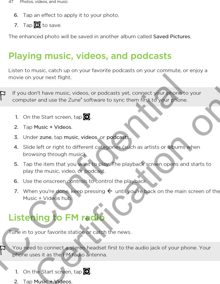 6. Tap an effect to apply it to your photo.7. Tap   to save.The enhanced photo will be saved in another album called Saved Pictures.Playing music, videos, and podcastsListen to music, catch up on your favorite podcasts on your commute, or enjoy amovie on your next flight.If you don&apos;t have music, videos, or podcasts yet, connect your phone to yourcomputer and use the Zune® software to sync them first to your phone.1. On the Start screen, tap  .2. Tap Music + Videos.3. Under zune, tap music, videos, or podcasts.4. Slide left or right to different categories (such as artists or albums whenbrowsing through music).5. Tap the item that you want to play. The playback screen opens and starts toplay the music, video, or podcast.6. Use the onscreen controls to control the playback.7. When you&apos;re done, keep pressing   until you&apos;re back on the main screen of theMusic + Videos hub.Listening to FM radioTune in to your favorite station or catch the news.You need to connect a stereo headset first to the audio jack of your phone. Yourphone uses it as the FM radio antenna.1. On the Start screen, tap  .2. Tap Music + Videos.47 Photos, videos, and musicHTC Confidential for Certification only