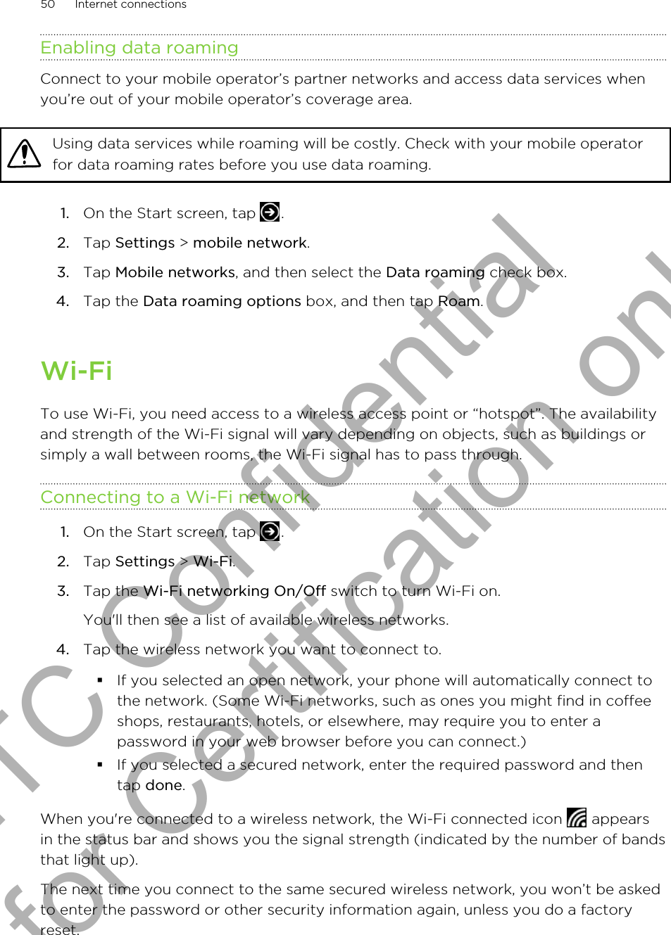 Enabling data roamingConnect to your mobile operator’s partner networks and access data services whenyou’re out of your mobile operator’s coverage area.Using data services while roaming will be costly. Check with your mobile operatorfor data roaming rates before you use data roaming.1. On the Start screen, tap  .2. Tap Settings &gt; mobile network.3. Tap Mobile networks, and then select the Data roaming check box.4. Tap the Data roaming options box, and then tap Roam.Wi-FiTo use Wi-Fi, you need access to a wireless access point or “hotspot”. The availabilityand strength of the Wi-Fi signal will vary depending on objects, such as buildings orsimply a wall between rooms, the Wi-Fi signal has to pass through.Connecting to a Wi-Fi network1. On the Start screen, tap  .2. Tap Settings &gt; Wi-Fi.3. Tap the Wi-Fi networking On/Off switch to turn Wi-Fi on. You&apos;ll then see a list of available wireless networks.4. Tap the wireless network you want to connect to.§If you selected an open network, your phone will automatically connect tothe network. (Some Wi-Fi networks, such as ones you might find in coffeeshops, restaurants, hotels, or elsewhere, may require you to enter apassword in your web browser before you can connect.)§If you selected a secured network, enter the required password and thentap done.When you&apos;re connected to a wireless network, the Wi-Fi connected icon   appearsin the status bar and shows you the signal strength (indicated by the number of bandsthat light up).The next time you connect to the same secured wireless network, you won’t be askedto enter the password or other security information again, unless you do a factoryreset.50 Internet connectionsHTC Confidential for Certification only