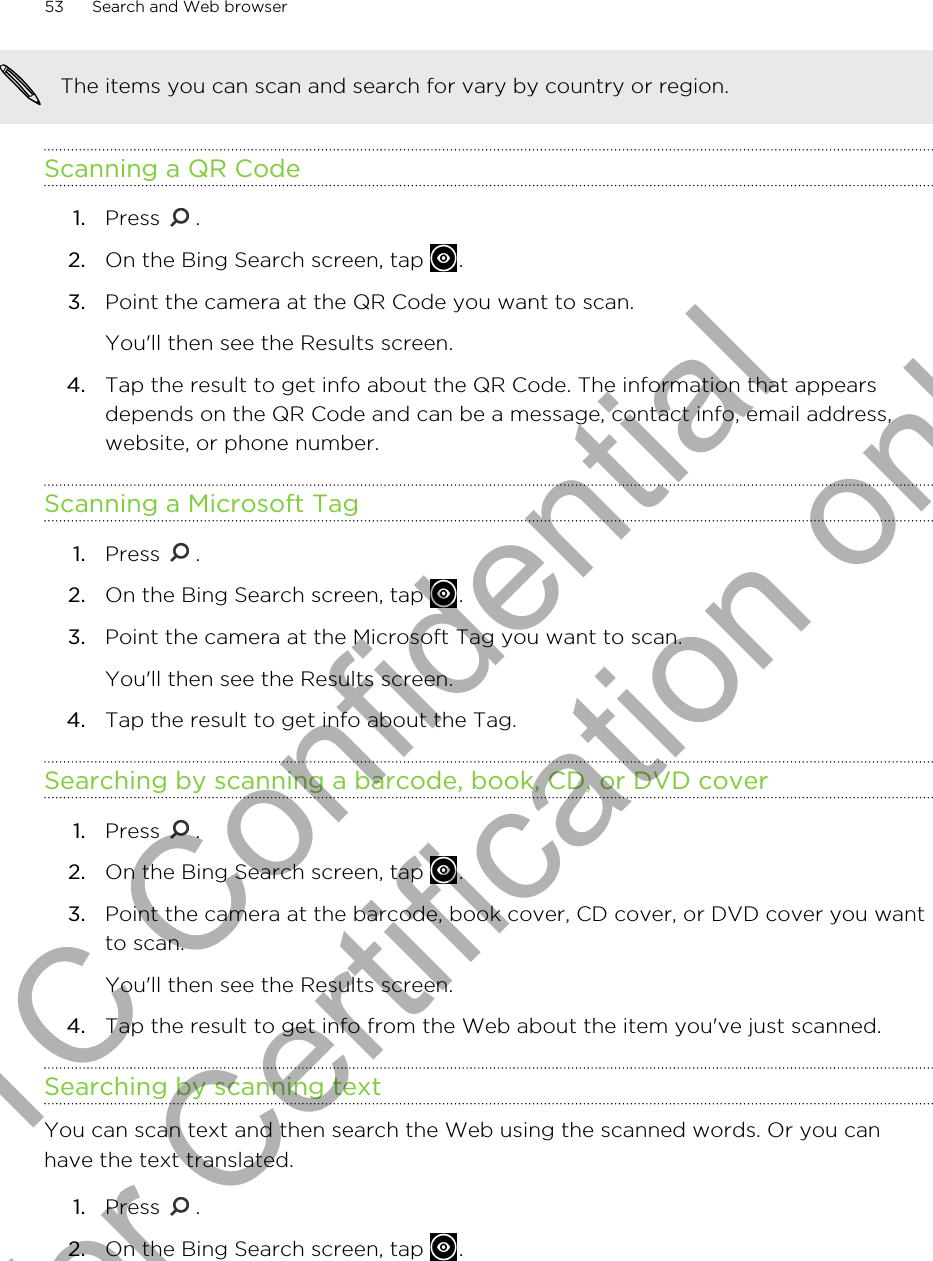 The items you can scan and search for vary by country or region.Scanning a QR Code1. Press  .2. On the Bing Search screen, tap  .3. Point the camera at the QR Code you want to scan. You&apos;ll then see the Results screen.4. Tap the result to get info about the QR Code. The information that appearsdepends on the QR Code and can be a message, contact info, email address,website, or phone number.Scanning a Microsoft Tag1. Press  .2. On the Bing Search screen, tap  .3. Point the camera at the Microsoft Tag you want to scan. You&apos;ll then see the Results screen.4. Tap the result to get info about the Tag.Searching by scanning a barcode, book, CD, or DVD cover1. Press  .2. On the Bing Search screen, tap  .3. Point the camera at the barcode, book cover, CD cover, or DVD cover you wantto scan. You&apos;ll then see the Results screen.4. Tap the result to get info from the Web about the item you&apos;ve just scanned.Searching by scanning textYou can scan text and then search the Web using the scanned words. Or you canhave the text translated.1. Press  .2. On the Bing Search screen, tap  .53 Search and Web browserHTC Confidential for Certification only