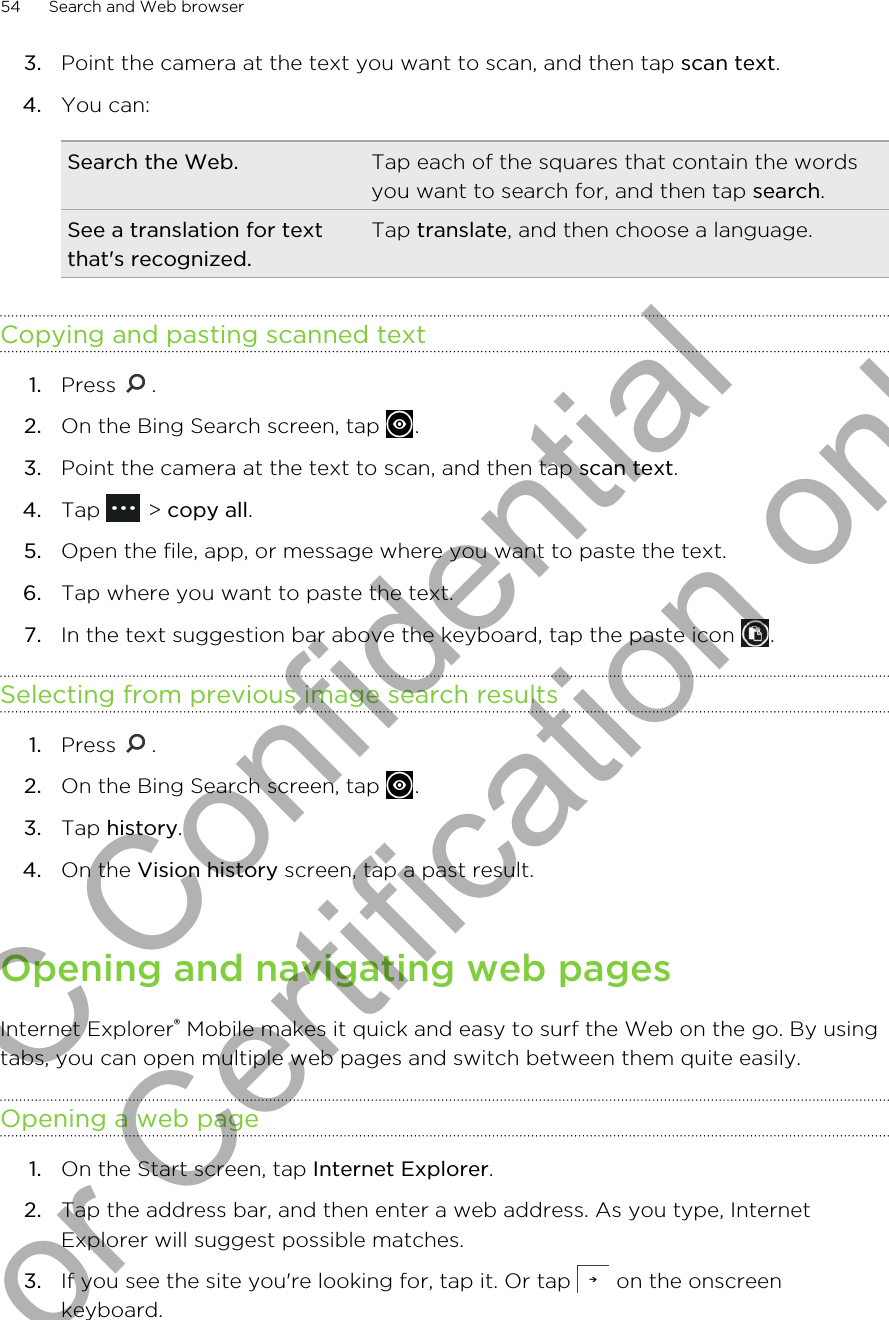 3. Point the camera at the text you want to scan, and then tap scan text.4. You can:Search the Web. Tap each of the squares that contain the wordsyou want to search for, and then tap search.See a translation for textthat&apos;s recognized.Tap translate, and then choose a language.Copying and pasting scanned text1. Press  .2. On the Bing Search screen, tap  .3. Point the camera at the text to scan, and then tap scan text.4. Tap   &gt; copy all.5. Open the file, app, or message where you want to paste the text.6. Tap where you want to paste the text.7. In the text suggestion bar above the keyboard, tap the paste icon  .Selecting from previous image search results1. Press  .2. On the Bing Search screen, tap  .3. Tap history.4. On the Vision history screen, tap a past result.Opening and navigating web pagesInternet Explorer® Mobile makes it quick and easy to surf the Web on the go. By usingtabs, you can open multiple web pages and switch between them quite easily.Opening a web page1. On the Start screen, tap Internet Explorer.2. Tap the address bar, and then enter a web address. As you type, InternetExplorer will suggest possible matches.3. If you see the site you&apos;re looking for, tap it. Or tap   on the onscreenkeyboard.54 Search and Web browserHTC Confidential for Certification only