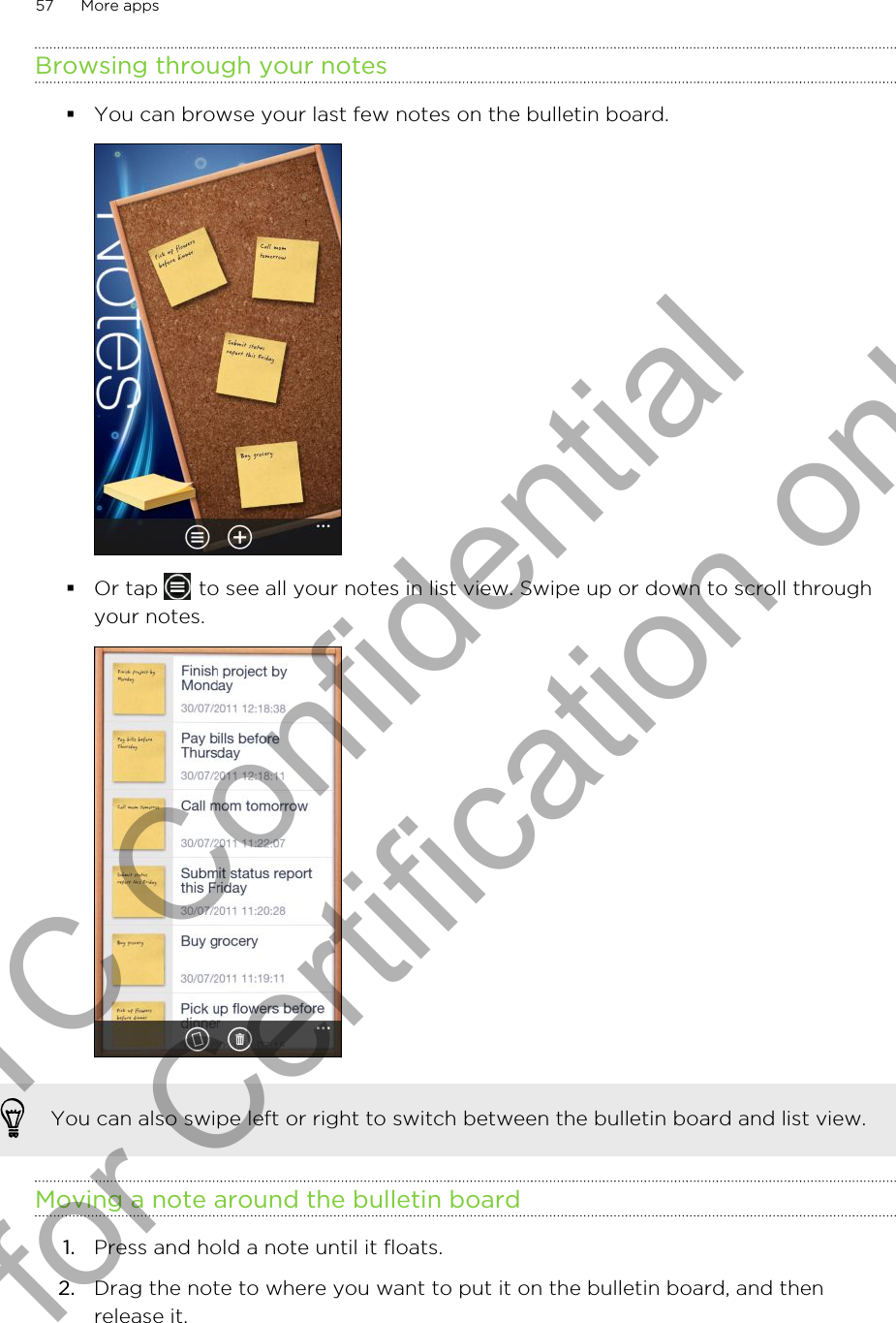 Browsing through your notes§You can browse your last few notes on the bulletin board. §Or tap   to see all your notes in list view. Swipe up or down to scroll throughyour notes. You can also swipe left or right to switch between the bulletin board and list view.Moving a note around the bulletin board1. Press and hold a note until it floats.2. Drag the note to where you want to put it on the bulletin board, and thenrelease it.57 More appsHTC Confidential for Certification only