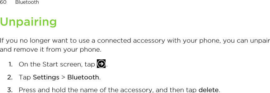 UnpairingIf you no longer want to use a connected accessory with your phone, you can unpairand remove it from your phone.1. On the Start screen, tap  .2. Tap Settings &gt; Bluetooth.3. Press and hold the name of the accessory, and then tap delete.60 BluetoothHTC Confidential for Certification only