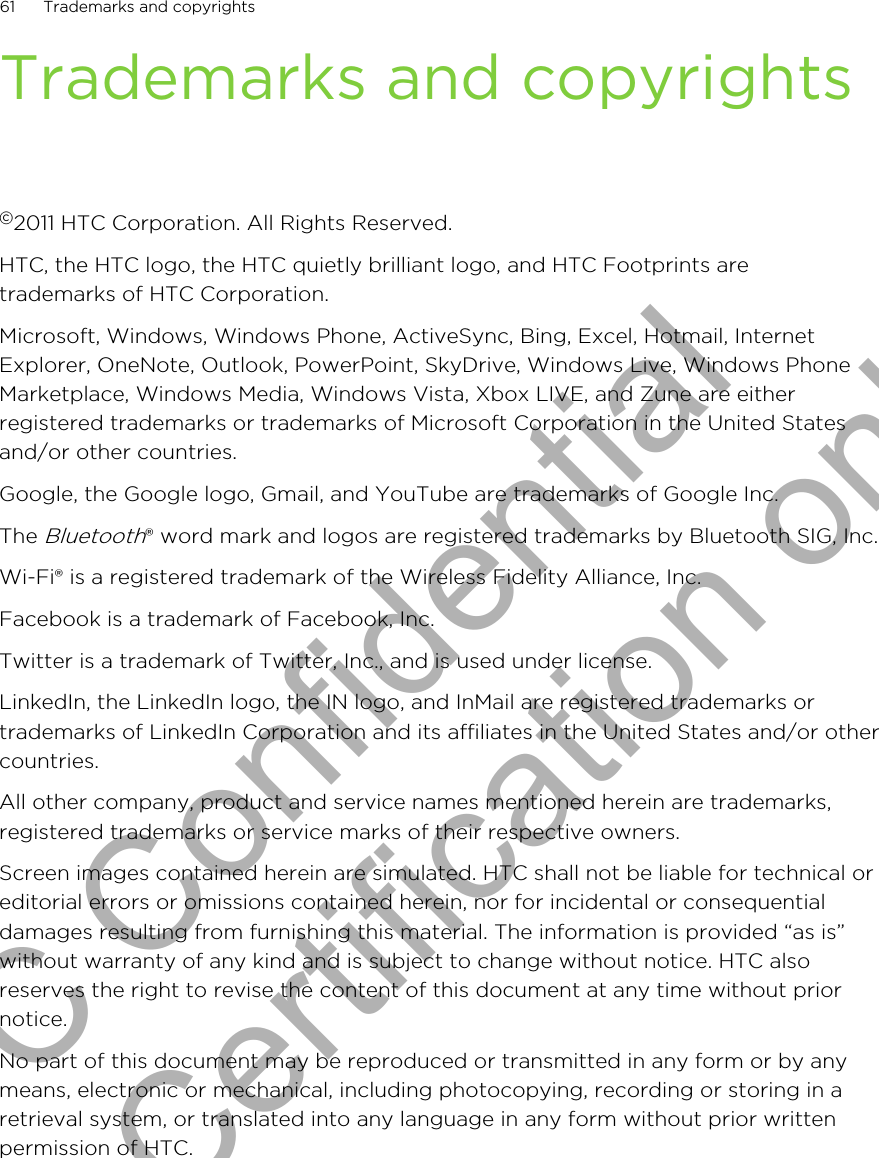 Trademarks and copyrights©2011 HTC Corporation. All Rights Reserved.HTC, the HTC logo, the HTC quietly brilliant logo, and HTC Footprints aretrademarks of HTC Corporation.Microsoft, Windows, Windows Phone, ActiveSync, Bing, Excel, Hotmail, InternetExplorer, OneNote, Outlook, PowerPoint, SkyDrive, Windows Live, Windows PhoneMarketplace, Windows Media, Windows Vista, Xbox LIVE, and Zune are eitherregistered trademarks or trademarks of Microsoft Corporation in the United Statesand/or other countries.Google, the Google logo, Gmail, and YouTube are trademarks of Google Inc.The Bluetooth® word mark and logos are registered trademarks by Bluetooth SIG, Inc.Wi-Fi® is a registered trademark of the Wireless Fidelity Alliance, Inc.Facebook is a trademark of Facebook, Inc.Twitter is a trademark of Twitter, Inc., and is used under license.LinkedIn, the LinkedIn logo, the IN logo, and InMail are registered trademarks ortrademarks of LinkedIn Corporation and its affiliates in the United States and/or othercountries.All other company, product and service names mentioned herein are trademarks,registered trademarks or service marks of their respective owners.Screen images contained herein are simulated. HTC shall not be liable for technical oreditorial errors or omissions contained herein, nor for incidental or consequentialdamages resulting from furnishing this material. The information is provided “as is”without warranty of any kind and is subject to change without notice. HTC alsoreserves the right to revise the content of this document at any time without priornotice.No part of this document may be reproduced or transmitted in any form or by anymeans, electronic or mechanical, including photocopying, recording or storing in aretrieval system, or translated into any language in any form without prior writtenpermission of HTC.61 Trademarks and copyrightsHTC Confidential for Certification only