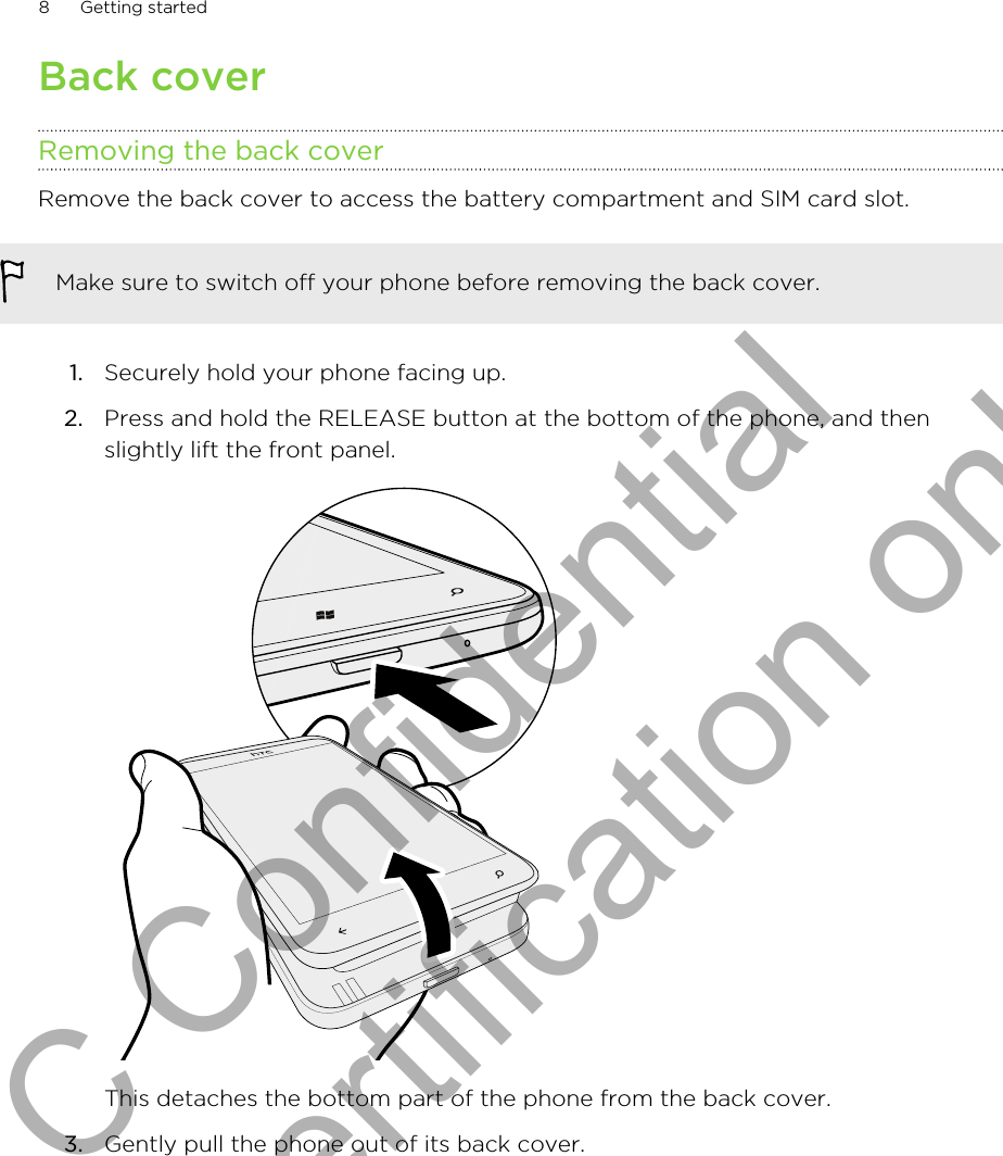 Back coverRemoving the back coverRemove the back cover to access the battery compartment and SIM card slot.Make sure to switch off your phone before removing the back cover.1. Securely hold your phone facing up.2. Press and hold the RELEASE button at the bottom of the phone, and thenslightly lift the front panel. This detaches the bottom part of the phone from the back cover.3. Gently pull the phone out of its back cover. 8 Getting startedHTC Confidential for Certification only