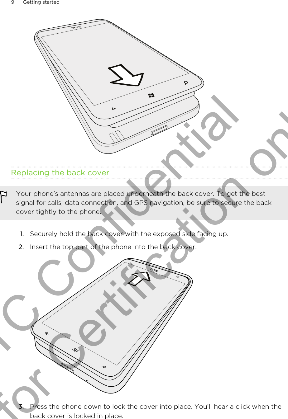 Replacing the back coverYour phone’s antennas are placed underneath the back cover. To get the bestsignal for calls, data connection, and GPS navigation, be sure to secure the backcover tightly to the phone.1. Securely hold the back cover with the exposed side facing up.2. Insert the top part of the phone into the back cover. 3. Press the phone down to lock the cover into place. You’ll hear a click when theback cover is locked in place.9 Getting startedHTC Confidential for Certification only